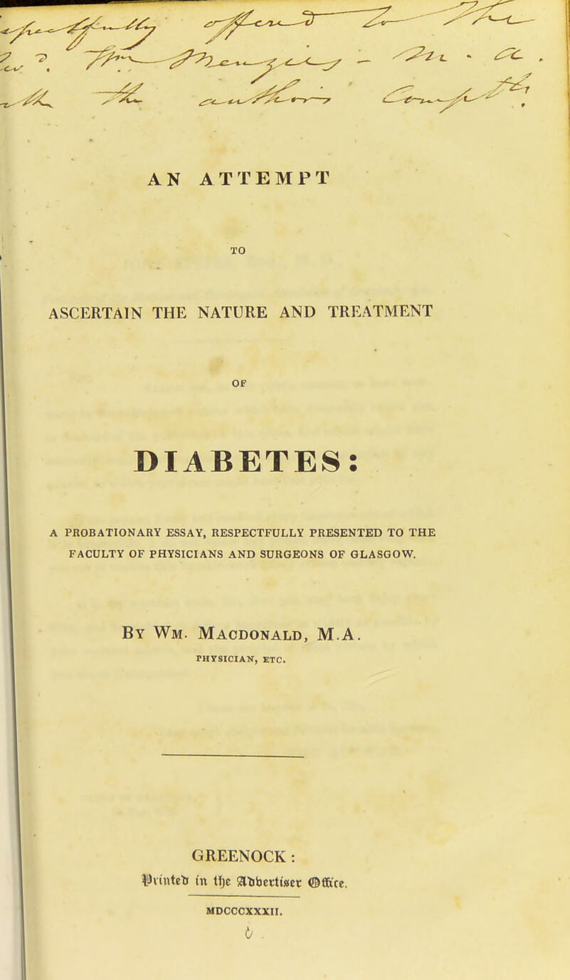 AN ATTEMPT TO ASCERTAIN THE NATURE AND TREATMENT OF DIABETES: A PROBATIONARY ESSAY, RESPECTFULLY PRESENTED TO THE FACULTY OF PHYSICIANS AND SURGEONS OF GLASGOW. By Wm. Macdonald, M A. TH7SICIAN, ETC. GREENOCK: lavintelf in tijc iaiibettincr ©ftre. MDCCCXXXir.