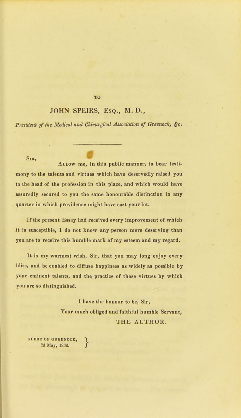 TO JOHN SPEIRS, Esq., M. D., President of the Medical and Chirurgical Association of Greenock, ^c. Sm, ^ Allow me, in this public manner, to bear testi- mony to the talents and virtues which have deservedly raised you to ibe head of the profession in this place, and which would have assuredly secured to you the same honourable distinction in any quarter in which providence might have cast your lot. If the present Essay had received every improvement of which it is susceptible, 1 do not know any person more deserving than you are to receive this humble mark of my esteem and my regard. It is my warmest wish, Sir, that you may long enjoy every Miss, and be enabled to diffuse happiness as widely as possible by your eminent talents, and the practice of those virtues by which you are so distinguished. 1 have the honour to be, Sir, Your much obliged and faithful humble Servant, THE AUTHOR. GLEBE OF OREENOCK, Sd May, 1832.