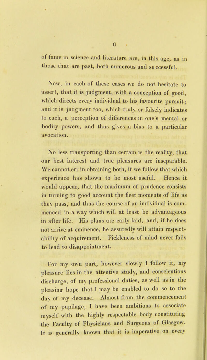 0 of fame in science and literature are, in this age, as in those that are past, both numerous and successful. Now, in each of these cases we do not hesitate to assert, that it is judgment, with a conception of good, which directs every individual to his favourite pursuit; and it is judgment too, which truly or falsely indicates to each, a perception of differences in one's mental or bodily powers, and thus gives a bias to a particular avocation. No less transporting than certain is the reality, that our best interest and true pleasures are inseparable. We cannot err in obtaining both, if we follow that which experience has shown to be most useful. Hence it would appear, that the maximum of prudence consists in turning to good account the fleet moments of life as they pass, and thus the course of an individual is com- menced in a way which will at least be advantageous in after life. His plans are early laid, and, if he does not arrive at eminence, he assuredly will attain respect- ability of acquirement. Fickleness of mind never fails to lead to disappointment. For my own part, however slowly I follow it, my pleasure lies in the attentive study, and conscientious discharge, of my professional duties, as well as in the pleasing hope that I may be enabled to do so to the day of my decease. Almost from the commencement of my pupilage, I have been ambitious to associate myself with the highly respectable body constituting the Faculty of Physicians and Surgeons of Glasgow. It is generally known that it is imperative on every