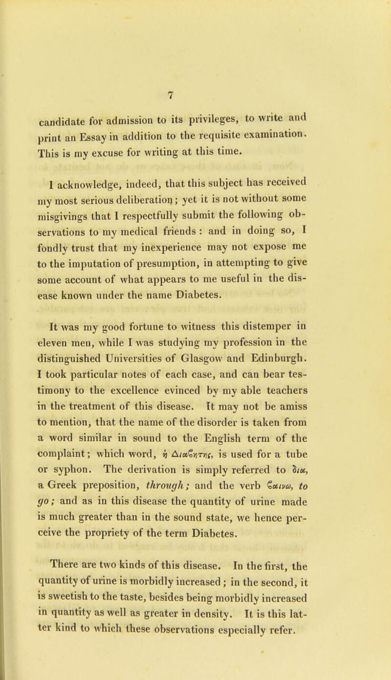 candidate for admission to its privileges, to write and print an Essay in addition to the requisite examination. This is my excuse for writing at this time. I acknowledge, indeed, that this subject has received my most serious deliberation; yet it is not without some misgivings that 1 respectfully submit the following ob- servations to my medical friends : and in doing so, I fondly trust that my inexperience may not expose me to the imputation of presumption, in attempting to give some account of what appears to me useful in the dis- ease known under the name Diabetes. It was my good fortune to witness this distemper in eleven men, while I was studying my profession in the distinguished Universities of Glasgow and Edinburgh. I took particular notes of each case, and can bear tes- timony to the excellence evinced by my able teachers in the treatment of this disease. It may not be amiss to mention, that the name of the disorder is taken from a word similar in sound to the English term of the complaint; which word, h AixQytrns, is used for a tube or syphon. The derivation is simply referred to hx, a Greek preposition, through; and the verb Qeum, to go; and as in this disease the quantity of urine made is much greater than in the sound state, we hence per- ceive the propriety of the term Diabetes. There are two kinds of this disease. In the first, the quantity of urine is morbidly increased; in the second, it is sweetish to the taste, besides being morbidly increased in quantity as well as greater in density. It is this lat- ter kind to which these observations especially refer.