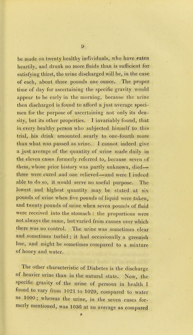 g be made on twenty healthy individuals, who have eaten heartily, and drunk no more fluids than is sufficient for satisfying thirst, the urine discharged will be, in the case of each, about three pounds one ounce. The proper time of day for ascertaining the specific gravity would appear to be early in the morning, because the urine then discharged is found to aflford a just average speci- men for the pui'pose of ascertaining not only its den- sity, but its other properties. I invariably found, that in every healthy person who subjected himself to this trial, his drink amounted nearly to one-fourth more than what was passed as urine. I cannot indeed give a just average of the quantity of urine made daily in the eleven cases formerly referred to, because seven of them, whose prior history was partly unknown, died— three were cured and one relieved—and were I indeed able to do so, it would serve no useful purpose. The lowest and highest quantity may be stated at six pounds of urine when five pounds of liquid were taken, and twenty pounds of urine when seven pounds of fluid were received into the stomach : the proportions were not always the same, but varied from causes over which there was no control. The urine was sometimes clear and sometimes turbid ; it had occasionally a greenish hue, and might be sometimes compared to a mixture of honey and water. The other characteristic of Diabetes is the discharge of heavier urine than in the natural state. Now, the specific gravity of the urine of persons in health I found to vary from 1021 to 1029, compared to water as 1000; whereas the urine, in the seven cases for- merly mentioned, was 1036 at an average as compared