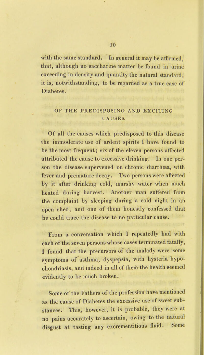 with the same standard. In general it may be affirmed, that, although no saccharine matter be found in urine exceeding in density and quantity the natural standard, it is, notwithstanding, to be regarded as a true case of Diabetes. OF THE PREDISPOSING AND EXCITING CAUSES. Of all the causes which predisposed to this disease the immoderate use of ardent spirits I have found to be the most frequent; six of the eleven persons affected attributed the cause to excessive drinking. In one per- son the disease supervened on chi'onic diarrhoea, with fever and premature decay. Two persons were affected by it after drinking cold, marshy water when much heated during harvest. Another man suffered from the complaint by sleeping during a cold night in an open shed, and one of them honestly confessed that he could trace the disease to no particular cause. From a conversation which I repeatedly had with each of the seven persons whose cases terminated fatally, I found that the precursors of the malady were some symptoms of asthma, dyspepsia, with hysteria hypo- chondriasis, and indeed in all of them the health seemed evidently to be much broken. Some of the Fathers of the profession have mentioned as the cause of Diabetes the excessive use of sweet sub- stances. This, however, it is probable, they were at no pains accurately to ascertain, owing to the natural disgust at tasting any excrementitious fluid. Some