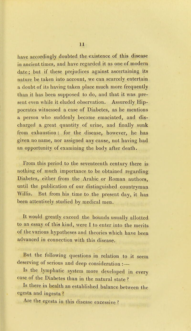 have accordingly doubted the existence of this disease in ancient times, and have regarded it as one of modern date; but if these prejudices against ascertaining its nature be taken into account, we can scarcely entertain a doubt of its having taken place much more frequently than it has been supposed to do, and that it was pre- sent even while it eluded observation. Assuredly Hip- pocrates witnessed a case of Diabetes, as he mentions a person who suddenly became emaciated, and dis- charged a great quantity of urine, and finally sunk from exhaustion : for the disease, however, he has given no name, nor assigned any cause, not having had an opportunity of examining the body after death. From this period to the seventeenth century there is nothing of much importance to be obtained regarding Diabetes, either from the Arabic or Roman authors, until the publication of our distinguished countryman Willis. But from his time to the present day, it has been attentively studied by medical men. It would greatly exceed the bounds usually allotted to an essay of this kind, were I to enter into the merits of the various hypotheses and theories which have been advanced in connection with this disease. But the following questions in relation to it seem deserving of serious and deep consideration :— Is the lymphatic system more developed in every case of the Diabetes than in the natural state ? Is there in health an established balance between the egesta and ingesta ? Are the egesta in this disease excessive ?
