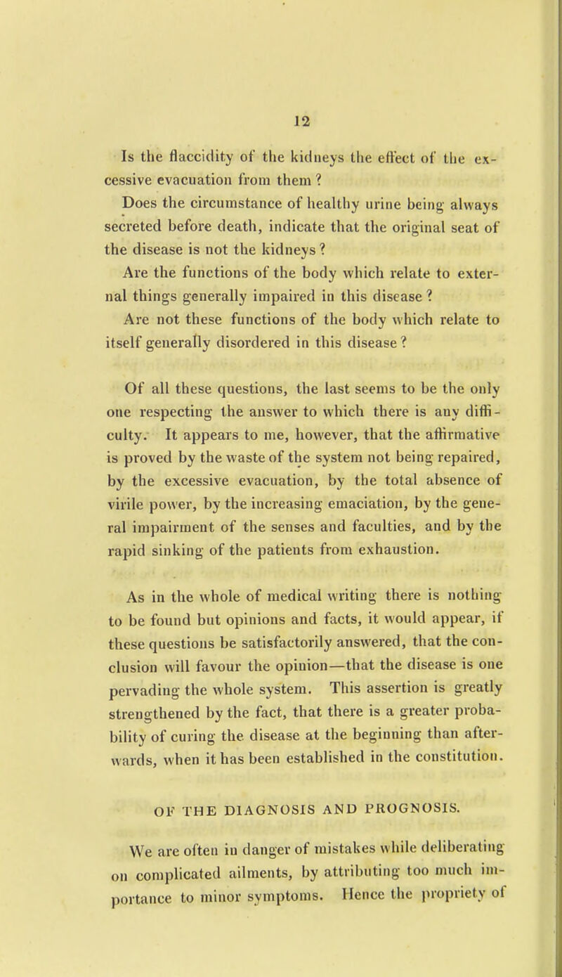 Is the flaccidity of the kidneys the eftect of the ex- cessive evacuation from them ? Does the circumstance of healthy urine being always secreted before death, indicate that the original seat of the disease is not the kidneys ? Are the functions of the body which relate to exter- nal things generally impaired in this disease ? Are not these functions of the body which relate to itself generally disordered in this disease ? Of all these questions, the last seems to be the only one respecting the answer to which there is any diffi- culty. It appears to me, however, that the affirmative is proved by the waste of the system not being repaired, by the excessive evacuation, by the total absence of virile power, by the increasing emaciation, by the gene- ral impairment of the senses and faculties, and by the rapid sinking of the patients from exhaustion. As in the whole of medical writing there is nothing to be found but opinions and facts, it would appear, if these questions be satisfactorily answered, that the con- clusion will favour the opinion—that the disease is one pervading the whole system. This assertion is greatly strengthened by the fact, that there is a greater proba- bility of curing the disease at the beginning than after- wards, when it has been established in the constitution. OF THE DIAGNOSIS AND PROGNOSIS. We are often in danger of mistakes while deliberating on complicated eiilments, by attributing too much im- portance to minor symptoms. Hence the propriety of
