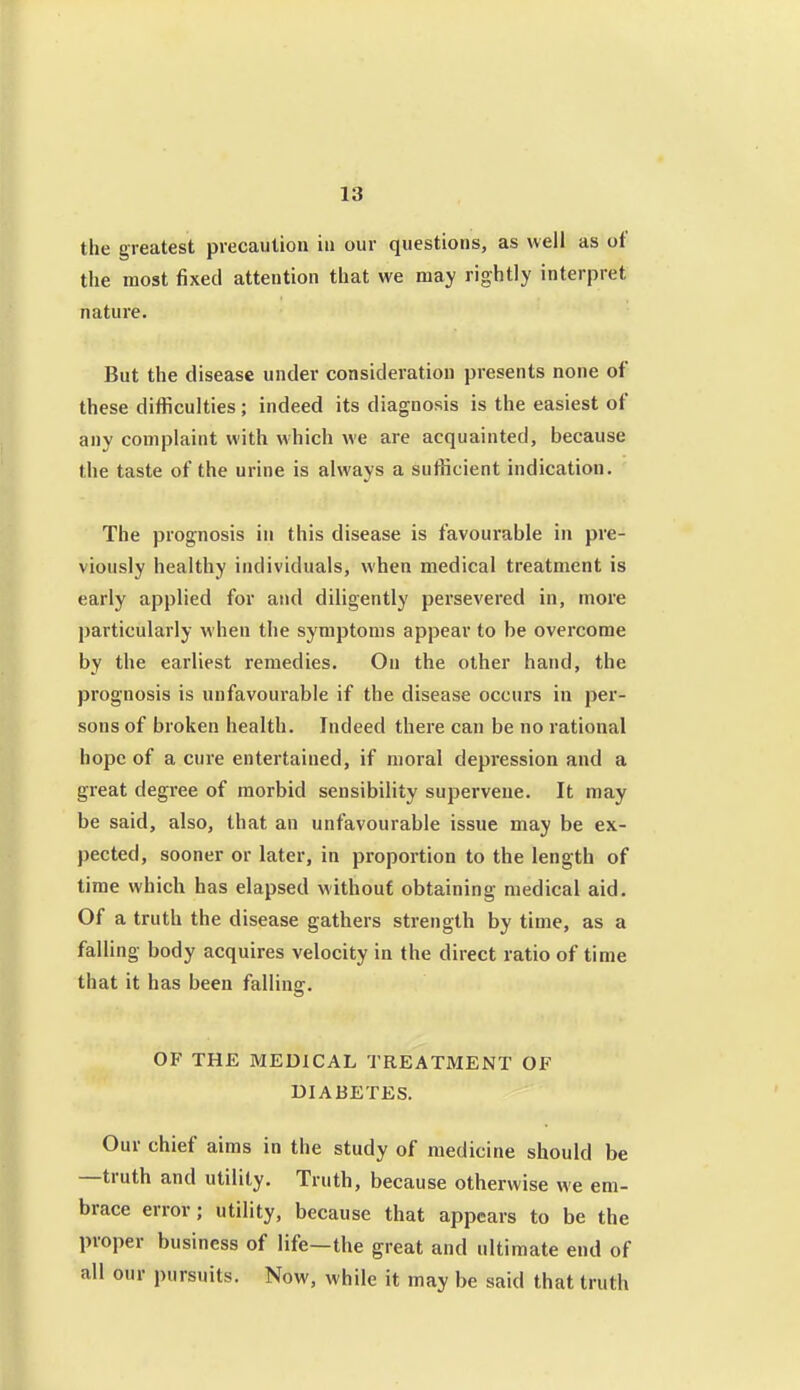 the greatest precaution in our questions, as well as ot the most fixed attention that we may rightly interpret nature. But the disease under consideration presents none of these difficulties ; indeed its diagnosis is the easiest of any complaint with which we are acquainted, because the taste of the urine is always a sufficient indication. The prognosis in this disease is favourable in pre- viously healthy individuals, when medical treatment is early applied for and diligently persevered in, more particularly when the symptoms appear to be overcome by the earliest remedies. On the other hand, the prognosis is unfavourable if the disease occurs in per- sons of broken health. Indeed there can be no rational hope of a cure entertained, if moral depression and a great degree of morbid sensibility supervene. It may be said, also, that an unfavourable issue may be ex- pected, sooner or later, in proportion to the length of time which has elapsed without obtaining medical aid. Of a truth the disease gathers strength by time, as a falling body acquires velocity in the direct ratio of time that it has been falling. OF THE MEDICAL TREATMENT OF DIABETES. Our chief aims in the study of medicine should be —truth and utility. Truth, because otherwise we em- brace error; utility, because that appears to be the proper business of life—the great and ultimate end of all our pursuits. Now, while it may be said that truth