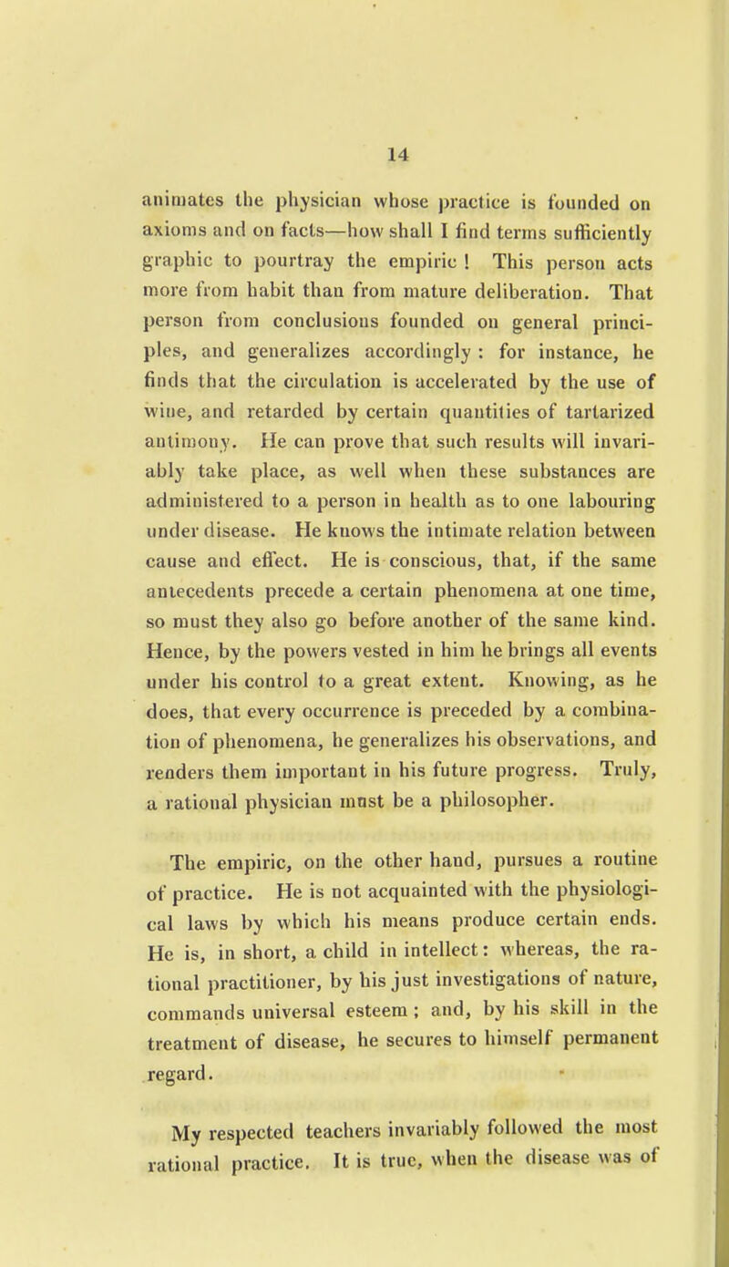 animates the physician whose j)ractice is founded on axioms and on facts—how shall I find terms sufficiently graphic to pourtray the empiric ! This person acts more from habit than from mature deliberation. That person from conclusions founded on general princi- ples, and generalizes accordingly : for instance, he finds that the circulation is accelerated by the use of wine, and retarded by certain quantities of tartarized antimony. He can prove that such results will invari- ably take place, as well when these substances are administered to a person in health as to one labouring under disease. He knows the intimate relation between cause and effect. He is conscious, that, if the same antecedents precede a certain phenomena at one time, so must they also go before another of the same kind. Hence, by the powers vested in him he brings all events under his control to a great extent. Knowing, as he does, that every occurrence is preceded by a combina- tion of phenomena, he generalizes his observations, and renders them important in his future progress. Truly, a rational physician mnst be a philosopher. The empiric, on the other hand, pursues a routine of practice. He is not acquainted with the physiologi- cal laws by which his means produce certain ends. He is, in short, a child in intellect: whereas, the ra- tional practitioner, by his just investigations of nature, commands universal esteem; and, by his skill in the treatment of disease, he secures to himself permanent regard. My respected teachers invariably followed the most rational practice. It is true, when the disease was of