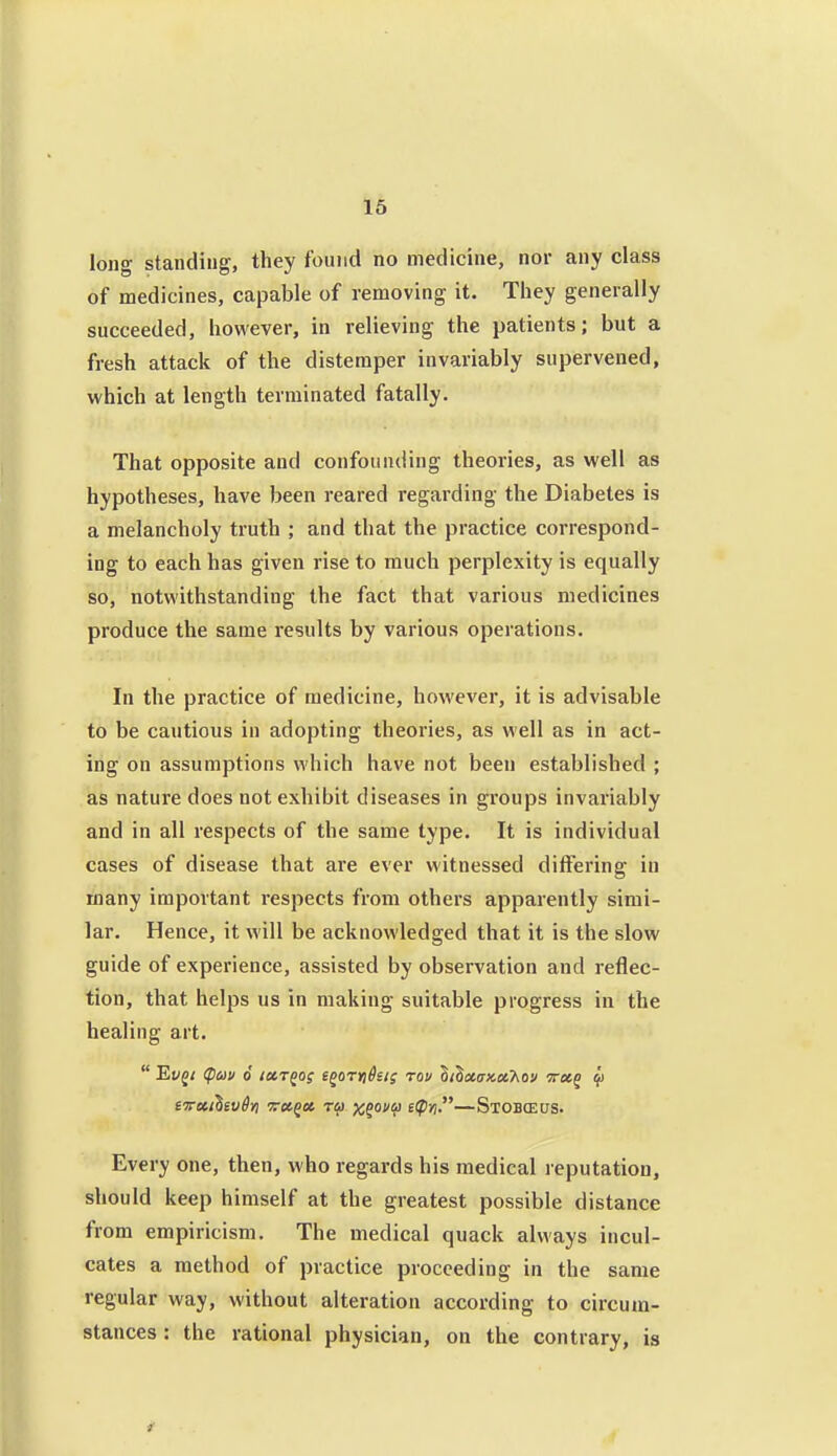 long standing, they found no medicine, nor any class of medicines, capable of removing it. They generally succeeded, however, in relieving the patients; but a fresh attack of the distemper invariably supervened, which at length terminated fatally. That opposite and confounding theories, as well as hypotheses, have been reared regarding the Diabetes is a melancholy truth ; and that the practice correspond- ing to each has given rise to much perplexity is equally so, notwithstanding the fact that various medicines produce the same results by various operations. In the practice of medicine, however, it is advisable to be cautious in adopting theories, as well as in act- ing on assumptions which have not been established ; as nature does not exhibit diseases in groups invariably and in all respects of the same type. It is individual cases of disease that are ever witnessed differing in many important respects from others apparently simi- lar. Hence, it will be acknowledged that it is the slow guide of experience, assisted by observation and reflec- tion, that helps us in making suitable progress in the healing art. tirccihivdri Toc^oe, rai x^ofV i'P'n—Stobceus. Every one, then, who regards his medical reputation, should keep himself at the greatest possible distance from empiricism. The medical quack always incul- cates a method of practice proceeding in the same regular way, without alteration according to circum- stances : the rational physician, on the contrary, is
