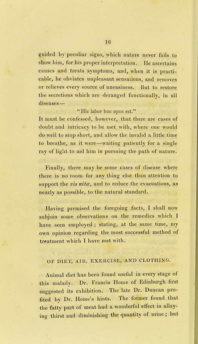 1(5 guided by peculiar signs, which nature never fails to show him, for his proper interpretation. He ascertains causes and treats symptoms, and, when it is practi- cable, he obviates unpleasant sensations, and removes or relieves every source of uneasiness, liut to restore the secretions which are deranged functionally, in all diseases —  Hie labor hoc opus est. It must be confessed, however, that there are cases of doubt and intricacy to be met with, where one would do well to stop short, and allow the invalid a little time to breathe, as it were—waiting patiently for a single ray of light to aid him in pursuing the path of nature. Finally, there may be some cases of disease where theie is no room for any thing else than attention to support the vis vitcc, and to reduce the evacuations, as nearly as possible, to the natural standard. Having premised the foregoing facts, I shall now subjoin some observations on the remedies which 1 have seen employed ; stating, at the same time, niy own opinion regarding the most successful method of treatment which I have met with. OF DIET, AIR, EXERCISE, AND CLOTHING. Animal diet has been found useful in every stage of this malady. Dr. Francis Home of Edinburgh first suggested its exhibition. The late Dr. Duncan pro- fited by Dr. Home's hints. The former found that the fatty part of meat had a wonderful effect in allay- ing thirst and diminishing the quantity of urine ; but