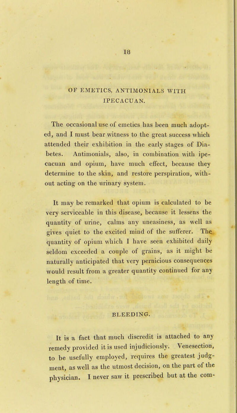 OF EMETICS, ANTIMONIALS WITH IPECACUAN. The occasional use of emetics has been much adopt- ed, and I must bear witness to the great success which attended their exhibition in the early stages of Dia- betes. Antimonials, also, in combination with ipe- cacuan and opium, have much effect, because they determine to the skin, and restore perspiration, with- out acting on the urinary system. It may be remarked that opium is calculated to be very serviceable in this disease, because it lessens the quantity of urine, calms any uneasiness, as well as gives quiet to the excited mind of the sufferer. The., quantity of opium wliich I have seen exhibited daily seldom exceeded a couple of grains, as it might be naturally anticipated that very pernicious consequences would result from a greater quantity continued for any length of time. BLEEDING. It is a fact that much discredit is attached to any remedy provided it is used injudiciously. Venesection, to be usefully employed, requires the greatest judg- ment, as well as the utmost decision, on the part of the physician. I never saw it prescribed but at the com-