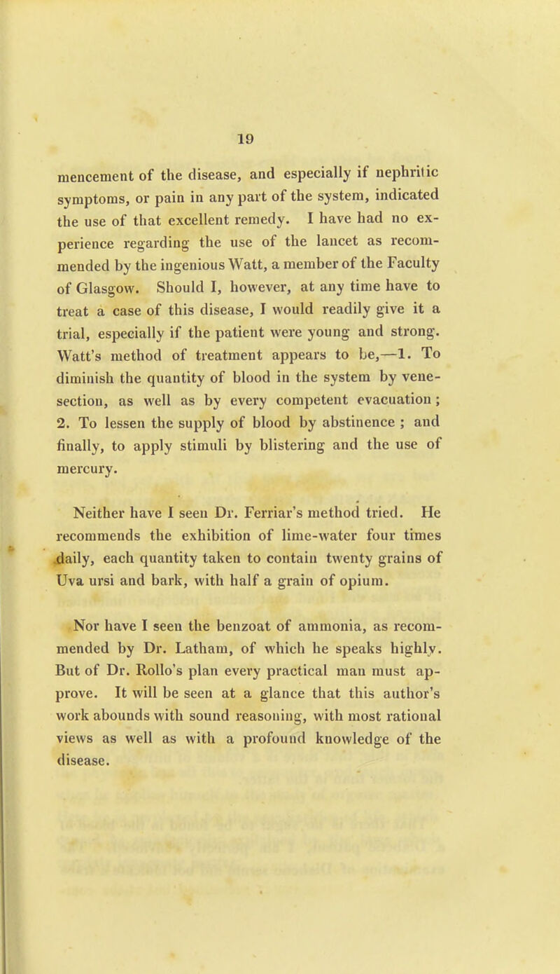 mencement of the disease, and especially if nephritic symptoms, or pain in any part of the system, indicated the use of that excellent remedy. I have had no ex- perience regarding the use of the lancet as recom- mended by the ingenious Watt, a member of the Faculty of Glasgow. Should I, however, at any time have to treat a case of this disease, I would readily give it a trial, especially if the patient were young and strong. Watt's method of treatment appears to be,—1. To diminish the quantity of blood in the system by vene- section, as well as by every competent evacuation; 2. To lessen the supply of blood by abstinence ; and finally, to apply stimuli by blistering and the use of mercury. Neither have I seen Dr. Ferriar's method tried. He recommends the exhibition of lime-water four times daily, each quantity taken to contain twenty grains of Uva ursi and bark, with half a grain of opium. Nor have I seen the benzoat of ammonia, as recom- mended by Dr. Latham, of which he speaks highly. But of Dr. RoUo's plan every practical man must ap- prove. It will be seen at a glance that this author's work abounds with sound reasoning, with most rational views as well as with a profound knowledge of the disease.