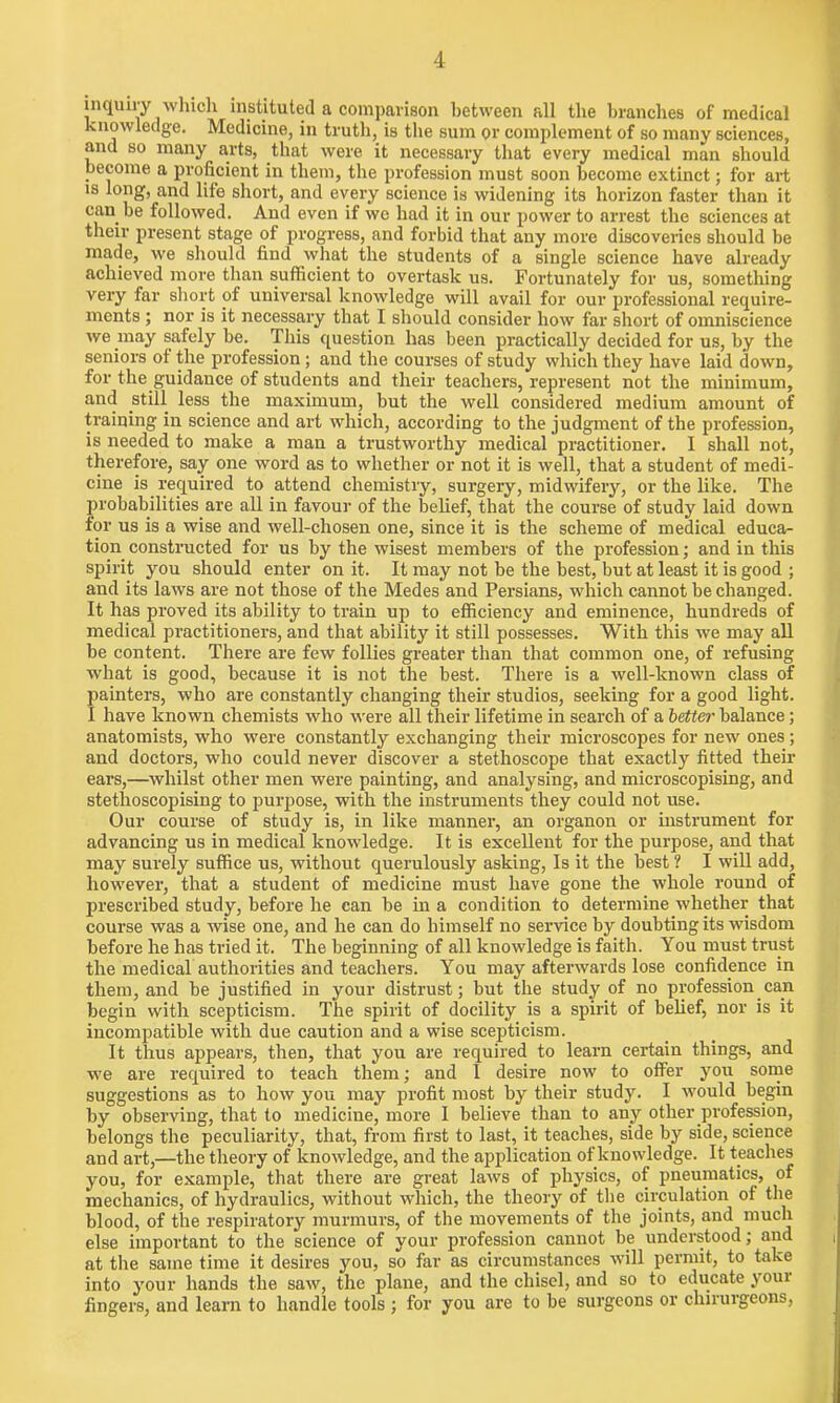 inquiry which instituted a comparison between all the branches of medical knowledge. Medicine, in truth, is the sum or complement of so many sciences, and so many arts, that were it necessary that every medical man should become a proficient in them, the profession must soon become extinct; for art is long, and life short, and every science is widening its horizon faster than it can be followed. And even if we had it in our power to arrest the sciences at their present stage of progress, and forbid that any more discoveries should be made, we should find what the students of a single science have already achieved more than sufficient to overtask us. Fortunately for us, something very far short of universal knowledge will avail for our professional require- ments ; nor is it necessary that I should consider how far short of omniscience we may safely be. This question has been practically decided for us, by the seniors of the profession; and the courses of study which they have laid down, for the guidance of students and their teachers, represent not the minimum, and still less the maximum, but the well considered medium amount of training in science and art which, according to the judgment of the profession, is needed to make a man a trustworthy medical practitioner. I shall not, therefore, say one word as to whether or not it is well, that a student of medi- cine is required to attend chemistry, surgery, midwifery, or the like. The probabilities are all in favour of the belief, that the course of study laid down for us is a wise and well-chosen one, since it is the scheme of medical educa- tion constructed for us by the wisest members of the profession; and in this spirit you should enter on it. It may not be the best, but at least it is good ; and its laws are not those of the Medes and Persians, which cannot be changed. It has proved its ability to train up to efficiency and eminence, hundreds of medical practitioners, and that ability it still possesses. With this we may all be content. There are few follies greater than that common one, of refusing what is good, because it is not the best. There is a well-known class of painters, who are constantly changing their studios, seeking for a good light. I have known chemists who were all their lifetime in search of a better balance; anatomists, who were constantly exchanging their microscopes for new ones; and doctors, who could never discover a stethoscope that exactly fitted their ears,—whilst other men were painting, and analysing, and microscopising, and stethoscopising to purpose, with the instruments they could not use. Our course of study is, in like manner, an organon or instrument for advancing us in medical knowledge. It is excellent for the purpose, and that may surely suffice us, without querulously asking, Is it the best ? I will add, however, that a student of medicine must have gone the whole round of prescribed study, before he can be in a condition to determine whether that course was a wise one, and he can do himself no service by doubting its wisdom before he has tried it. The beginning of all knowledge is faith. You must trust the medical authorities and teachers. You may afterwards lose confidence in them, and be justified in your distrust; but the study of no profession can begin with scepticism. The spirit of docility is a spirit of belief, nor is it incompatible with due caution and a wise scepticism. It thus appears, then, that you are required to learn certain things, and we are required to teach them; and I desire now to offer you some suggestions as to how you may profit most by their study. I would begin by observing, that to medicine, more I believe than to any other profession, belongs the peculiarity, that, from first to last, it teaches, side by side, science and art,—the theory of knowledge, and the application of knowledge. It teaches you, for example, that there are great laws of physics, of pneumatics, of mechanics, of hydraulics, without which, the theory of the circulation of the blood, of the respiratory murmurs, of the movements of the joints, and much else important to the science of your profession cannot be understood; and at the same time it desires you, so far as circumstances will permit, to take into your hands the saw, the plane, and the chisel, and so to educate your fingers, and learn to handle tools ; for you are to be surgeons or chirurgeons,