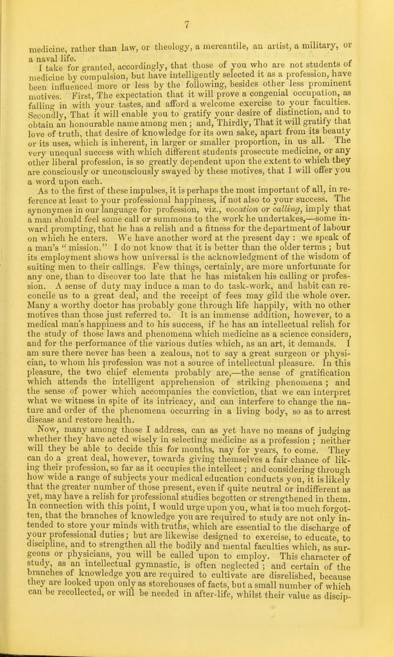 medicine, rather than law, or theology, a mercantile, an artist, a military, or a naval life. , , , I take for granted, accordingly, that those of you who are not students ot medicine by compulsion, but have intelligently selected it as a profession, have been influenced more or less by the following, besides other less prominent motives. First, The expectation that it will prove a congenial occupation, as falling in with your tastes, and afford a welcome exercise to your faculties. Secondly, That it will enable you to gratify your desire of distinction, and to obtain an honourable name among men; and, Thirdly, That it will gratify that love of truth, that desire of knowledge for its own sake, apart from its beauty or its uses, which is inherent, in larger or smaller proportion, in us all. The very unequal success with which different students prosecute medicine, or any other liberal profession, is so greatly dependent upon the extent to which they are consciously or unconsciously swayed by these motives, that I will offer you a word upon each. As to the first of these impulses, it is perhaps the most important of all, in re- ference at least to your professional happiness, if not also to your success. The synonymes in our language for profession, viz., vocation or calling, imply that a man should feel some call or summons to the work he undertakes,—some in- ward prompting, that he has a relish and a fitness for the department of labour on which he enters. We have another word at the present day : we speak of a man's  mission. I do not know that it is better than the older terms ; but its employment shows how universal is the acknowledgment of the wisdom of suiting men to their callings. Few things, certainly, are more unfortunate for any one, than to discover too late that he has mistaken his calling or profes- sion. A sense of duty may induce a man to do task-work, and habit can re- concile us to a great deal, and the receipt of fees may gild the whole over. Many a worthy doctor has probably gone through life happily, with no other motives than those just referred to. It is an immense addition, however, to a medical man's happiness and to his success, if he has an intellectual relish for the study of those laws and phenomena which medicine as a science considers, and for the performance of the various duties which, as an art, it demands. I am sure there never has been a zealous, not to say a great surgeon or physi- cian, to whom his profession was not a source of intellectual pleasure. In this pleasure, the two chief elements probably are,—the sense of gratification which attends the intelligent apprehension of striking phenomena ; and the sense of power which accompanies the conviction, that we can interpret what we witness in spite of its intricacy, and can interfere to change the na- ture and order of the phenomena occurring in a living body, so as to arrest disease and restore health. Now, many among those I address, can as yet have no means of judging whether they have acted wisely in selecting medicine as a profession ; neither will they be able to decide this for months, nay for years, to come. They pan do a great deal, however, towards giving themselves a fair chance of lik- ing their profession, so far as it occupies the intellect; and considering through how wide a range of subjects your medical education conducts you, it is likely that the greater number of those present, even if quite neutral or indifferent as yet, may have a relish for professional studies begotten or strengthened in them. In connection with this point, I would urge upon you, what is too much forgot- ten, that the branches of knowledge you are required to study are not onlyin- tended to store your minds with truths, which are essential to the discharge of your professional duties; but are likewise designed to exercise, to educate, to discipline, and to strengthen all the bodily and mental faculties which, as sur- geons or physicians, you will be called upon to employ. This character of study as an intellectual gymnastic, is often neglected ; and certain of the branches of knowledge you are required to cultivate are disrelished, because they are looked upon only as storehouses of facts, but a small number of which can be recollected, or will be needed in after-life, whilst their value as discip-