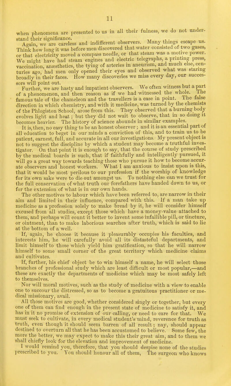 when phenomena are presented to us in all their fulness, we do not under- stand their significance. A-ain, we are careless and indifferent observers. Many things escape us. Think how lon°- it was before men discovered that water consisted of two gases, or that electrictty moved a compass needle, or that steam was a motive power. We mi^ht have had steam engines and electric telegraphs, a printing press, vaccination, anesthetics, the tying of arteries in aneurism, and much else cen- turies ago, had men only opened their eyes and observed what was staring broadly in their faces. How many discoveries we miss every day, our succes- sors will point out. Further, we are hasty and impatient observers. We often witness but a part of a phenomenon, and then reason as if we had witnessed the whole. Ine famous tale of the chameleon and the travellers is a case in point. The ialse direction in which chemistry, and with it medicine, was turned by the chemists of the Phlogiston School, arose from this. They observed that a burning body evolves light and heat; but they did not wait to observe, that in so doing it becomes heavier. The history of science abounds in similar examples. It is, then, no easy thing to be an honest observer; and it is an essential part of all education to beget in our minds a conviction of this, and to train us to be patient, earnest, full, and accurate in all our investigations. My present object is not to suggest the discipline by which a student may become a truthful inves- tigator. On that point it is enough to say, that the course of study prescribed by the medical boards is such, that if faithfully and intelligently pursued, it will go a great way towards teaching those who pursue it how to become accur- ate observers and honest workers. What I am anxious to insist upon is this, that it would be most perilous to our profession if the worship of knowledge for its own sake were to die out amongst us. To nothing else can we trust for the full conservation of what truth our forefathers have handed down to us, or for the extension of what is in our own hands. The other motives to labour which have been referred to, are narrow in their aim and limited in their influence, compared with this. If a man take up medicine as a profession solely to make bread by it, he will consider himself excused from all studies, except those which have a money-value attached to them, and perhaps will count it better to invent some infallible pill, or tincture, or ointment, than to make laborious searches after truth, which is said to lie at the bottom of a well. If, again, he choose it because it pleasurably occupies his faculties, and interests him, he will carefully avoid all its distasteful departments, and limit himself to those which yield him gratification, so that he will narrow himself to some small corner of the great territory which medicine claims and cultivates. If, further, his chief object be to win himself a name, he will select those branches of professional study which are least difficult or most popular,—and these are exactly the departments of medicine which may be most safely left to themselves. Nor will moral motives, such as the study of medicine with a view to enable one to succour the distressed, so as to become a gratuitous practitioner or me- dical missionary, avail. All those motives are good, whether considered singly or together, but every one of them can find enough in the present state of medicine to satisfy it, and has in it no promise of extension of our calling, or need to care for that. We must seek to cultivate, in every medical student's mind, reverence for truth as truth, even though it should seem barren of all result; nay, should appear destined to overturn all that he has been accustomed to believe. Some few, the more the better, we may expect to make this their great aim, and to them we shall chiefly look for the elevation and improvement of medicine. I would remind you, therefore, that you should despise none of the studies prescribed to you. You should honour all of them, The surgeon who knows