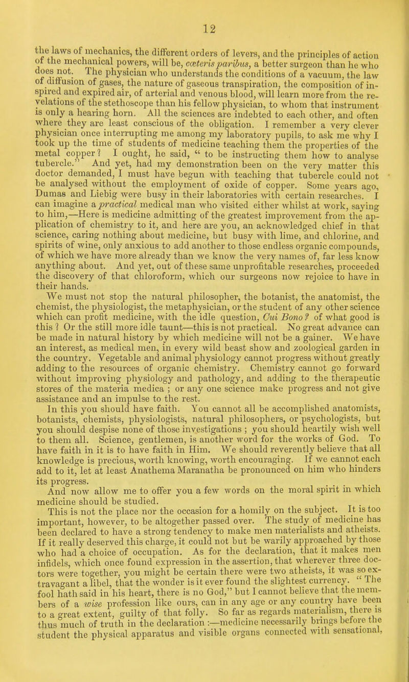 the laws of mechanics, the different orders of levers, and the principles of action ot the mechanical powers, will be, cceterisparibus, a better surgeon than he who f ev£0t- Physician who understands the conditions of a vacuum, the law of diffusion of gases, the nature of gaseous transpiration, the composition of in- spired and expired air, of arterial and venous blood, will learn more from the re- velations of the stethoscope than his fellow physician, to whom that instrument is only a hearing horn. All the sciences are indebted to each other, and often where they are least conscious of the obligation. I remember a very clever physician once interrupting me among my laboratory pupils, to ask me why I took up the time of students of medicine teaching them the properties of the metal copper? I ought, he said,  to be instructing them how to analyse tubercle. And yet, had my demonstration been on the very matter this doctor demanded, I must have begun with teaching that tubercle could not be analysed without the employment of oxide of copper. Some years ago, Dumas and Liebig were busy in their laboratories with certain researches. I can imagine a practical medical man who visited either whilst at work, saying to him,—Here is medicine admitting of the greatest improvement from the ap- plication of chemistry to it, and here are you, an acknowledged chief in that science, caring nothing about medicine, but busy with lime, and chlorine, and spirits of wine, only anxious to add another to those endless organic compounds, of which we have more already than we know the very names of, far less know anything about. And yet, out of these same unprofitable researches, proceeded the discovery of that chloroform, which our surgeons now rejoice to have in their hands. We must not stop the natural philosopher1, the botanist, the anatomist, the chemist, the physiologist, the metaphysician, or the student of any other science which can profit medicine, with the idle question, Cui Bono ? of what good is this ? Or the still more idle taunt—this is not practical. No great advance can be made in natural history by which medicine will not be a gainer. We have an interest, as medical men, in every wild beast show and zoological garden in the country. Vegetable and animal physiology cannot progress without greatly adding to the resources of organic chemistry. Chemistry cannot go forward without improving physiology and pathology, and adding to the therapeutic stores of the materia medica ; or any one science make progress and not give assistance and an impulse to the rest. In this you should have faith. You cannot all be accomplished anatomists, botanists, chemists, physiologists, natural philosophers, or psychologists, but you should despise none of those investigations ; you should heartily wish well to them all. Science, gentlemen, is another word for the works of God. To have faith in it is to have faith in Him. We should reverently believe that all knowledge is precious, worth knowing, worth encouraging. If we cannot each add to it, let at least Anathema Maranatha be pronounced on him who hinders its progress. And now allow me to offer you a few words on the moral spirit in which medicine should be studied. This is not the place nor the occasion for a homily on the subject. It is too important, however, to be altogether passed over. The study of medicine has been declared to have a strong tendency to make men materialists and atheists. If it really deserved this charge, it could not but be warily approached by those who had a choice of occupatiou. As for the declaration, that it makes men infidels, which once found expression in the assertion, that wherever three doc- tors were together, you might be certain there were two atheists, it was so ex- travagant a libel, that the wonder is it ever found the slightest currency.  The fool hath said in his heart, there is no God, but I cannot believe that the mem- bers of a wise profession like ours, can in any age or any country have been to a great extent, guilty of that folly. So far as regards materialism, there is thus much of truth in the declaration :—medicine necessarily brings before the student the physical apparatus and visible organs connected with sensational,