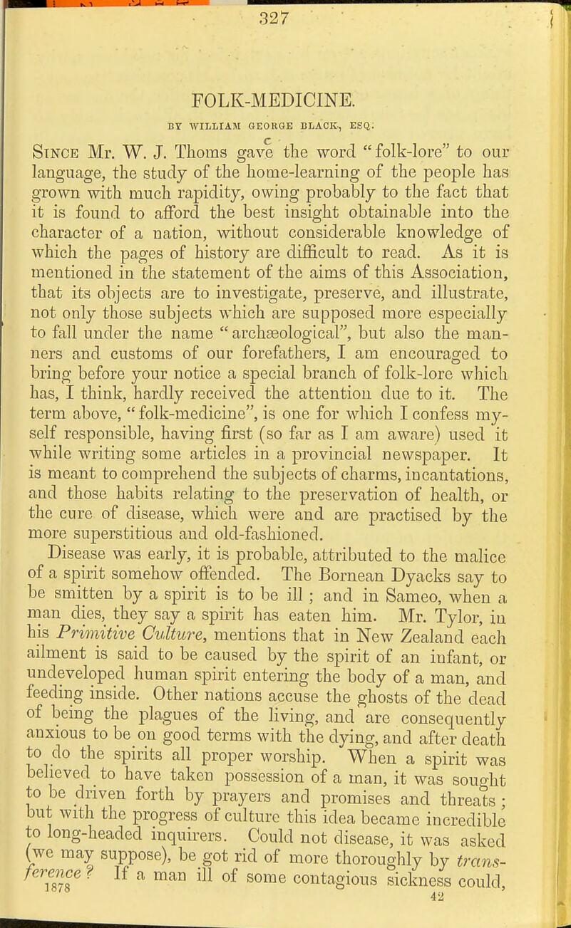 FOLK-MEDICINE. BY WrLLIAM GEORGE BLACK-, ESQ. ^ ■ Since Mr. W. J. Thorns gave the word  folk-lore to our language, the study of the home-learning of the people has grown with much rapidity, owing probably to the fact that it is found to afford the best insight obtainable into the character of a nation, without considerable knowledge of which the pages of history are difficult to read. As it is mentioned in the statement of the aims of this Association, that its objects are to investigate, preserve, and illustrate, not only those subjects which are supposed more especially to fall under the name  archaeological, but also the man- ners and customs of our forefathers, I am encouraofed to bring before your notice a special branch of folk-lore which has, I think, hardly received the attention due to it. The term above,  folk-medicine, is one for which I confess my- self responsible, having first (so far as I am aware) used it while writing some articles in a provincial newspaper. It is meant to comprehend the subjects of charms, incantations, and those habits relating to the preservation of health, or the cure of disease, which were and are practised by the more superstitious and old-fashioned. Disease was early, it is probable, attributed to the malice of a spirit somehow offended. The Bornean Dyacks say to be smitten by a spirit is to be ill ; and in Sameo, when a man dies, they say a spirit has eaten him. Mr. Tylor, in his Primitive Culture, mentions that in New Zealand each ailment is said to be caused by the spirit of an infant, or undeveloped human spirit entering the body of a man, and feeding inside. Other nations accuse the ghosts of the dead of being the plagues of the living, and are consequently anxious to be on good terms with the dying, and after death to do the spirits all proper worship. When a spirit was believed to have taken possession of a man, it was sought to be driven forth by prayers and promises and threats ; but with the progress of culture this idea became incredible to long-headed inquirers. Could not disease, it was asked (we may suppose), be got rid of more thoroughly by trans- ference f If a man ill of some contagious sickness could, 42