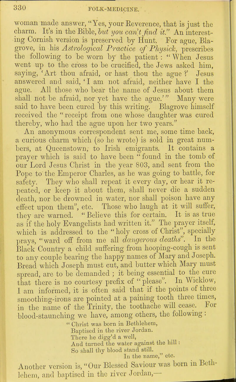 woman made answer, Yes, your Eeverenee, that is just the charm. It's in the Bible, hut you cantfmd it. An interest- ing Cornish version is preserved by Hunt. For ague, Bla- grove, in his Astrological Practice of Physick, prescribes the following to be worn by the patient :  When Jesus went up to the cross to be crucified, the Jews asked him, saying, 'Art thou afraid, or hast thou the ague V Jesus answered and said, 'I am not afraid, neither have I the ague. All those who bear the name of Jesus about them shall not be afraid, nor yet have the ague.' Many were said to have been cured by this writing. Blagrove himself received the  receipt from one whose daughter was cured thereby, who had the ague upon her two years. An anonymous correspondent sent me, some time back, a curious charm which (so he wrote) is sold in great num- bers, at Queeustown, to Irish emigrants. It contains a prayer which is said to have been  found in the tomb of our Lord Jesus Christ in the year 803, and sent from the Pope to the Emperor Charles, as he was going to battle, for safety. They who shall repeat it every day, or hear it re- peated, or keep it about them, shall never die a sudden death, nor be drowned in water, nor shall poison have any effect upon them etc. Those who laugh at it will suffer, they are warned.  Believe this for certain. It is as true as if the holy Evangelists had written it. The prayer itself, which is addressed to the  holy cross of Christ^, specially prays,  ward off from me all dangerous deaths. In the Black Country a child suffering from hooping-cough is sent to any couple bearing the happy names of Mary and Joseph. Bread which Joseph must cut, and butter which Mary must spread, are to be demanded ; it being essential to the cure that there is no courtesy prefix of please. In Wicklow, I am informed, it is often said that if the points of three smoothing-irons are pointed at a paining tooth three times, in the name of the Trinity, the toothache will cease. For blood-staunching we have, among others, the follownig :  Christ was born in Bethlehem, Baptised in the river Jordan. There he digg'd a well, And turned the water against the hill: So shall thy blood stand still. In the name, etc. Another version is, Our Blessed Saviour was born in Beth- lehem, and baptised in the river Jordan,—