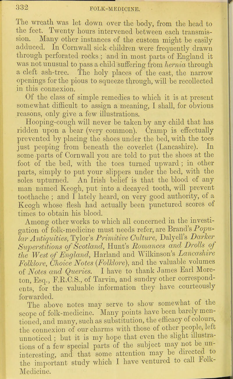 The wreath was let down over the body, from the head to the feet. Twenty hours intervened between each transmis- sion. Many other instances of the custom might be easily adduced. In Cornwall sick children were frequently drawn through perforated rocks ; and in most parts of England it was not unusual to pass a child suffering frOm hernia through a cleft ash-tree. The holy places of the east, the narrow openings for the pious to squeeze through, will be recollected in this connexion. Of the class of simple remedies to which it is at present somewhat difficult to assign a meaning, I shall, for obvious reasons, only give a few illustrations. Hooping-cough will never be taken by any child that has ridden upon a bear (very common). Cramp is effectually prevented by placing the shoes under the bed, with the toes just peeping from beneath the coverlet (Lancashire). In some parts of Cornwall you are told to put the shoes at the foot of the bed, with the toes turned upward; in other parts, simply to put your slippers under the bed, with the soles upturned. An Irish belief is that the blood of any man named Keogh, put into a decayed tooth, will prevent toothache ; and I lately heard, on very good authority, of a Keogh whose flesh had actually been punctured scores of times to obtain his blood. Among other works to which all concerned in the investi- gation of folk-medicine must needs refer, are Brand's Poj:>zi- kir Antiquities, Tylor's Primitive Culture, Dalyell's Darker Superstitions of Scotland, Hunt's Romances and Drolls of the West of England, Harland and Wilkinson's Lancashire Folklore, Choice Notes {Folklore), and the valuable volumes of Notes and Queries. I have to thank James Earl More- ton, Esq., F.R.C.S., of Tarvin, and sundry other correspond- ents, for the valuable information they have courteously forwarded. The above notes may serve to show somewhat o± the scope of folk-medicine. Many points have been barely men- tioned, and many, such as substitution, the efficacy of colours, the connexion of our charms with those of other people, left unnoticed ; but it is my hope that even the slight illustra- tions of a few special parts of the subject may not be un- interesting, and that some attention may be du-ectcd to the important study which I have ventured to call I^ oik- Medicine.