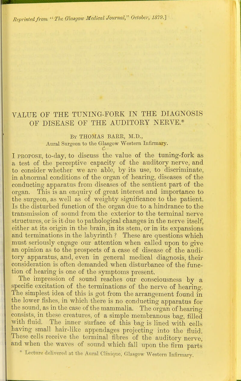Rejn-intedfrom  The Glasgow Medical Journal, October, 1879.1 VALUE OF THE TUNING-FOKK IN THE DIAGNOSIS OF DISEASE OF THE AUDITOEY NERVE* By THOMAS BARE, M.D., Aural Surgeon to the Glasgow Western Lifirmary. C I PEOPOSE, to-day, to discuss the value of the tuning-fork as a test of the perceptive capacity of the auditoiy nerve, and to consider whether we are able, by its use, to discriminate, in abnormal conditions of the organ of hearing, diseases of the conducting apparatus from diseases of the sentient part of the organ. This is an enquiry of great interest and importance to the surgeon, as well as of weighty significance to the patient. Is the disturbed function of the organ due to a hindrance to the transmission of sound from the exterior to the terminal nerve structures, or is it due to pathological changes in the nerve itself, either at its origin in the brain, in its stem, or in its expansions and terminations in the labyrinth ? These are questions which must seriously engage our attention when called upon to give an opinion as to the prospects of a case of disease of the audi- tory apparatus, and, even in general medical diagnosis, their consideration is often demanded when disturbance of the func- tion of hearing is one of the symptoms present. The impression of sound reaches our consciousness by a specific excitation of the terminations of the nerve of hearing. The simplest idea of this is got from the arrangement found in the lower fishes, in which there is no conducting apparatus for the sound, as in the case of the mammalia. The organ of hearing consists,_in these creatures, of a simple membranous bag, filled with fluid. The inner surface of this bag is lined with cells having small hair-like appendages projecting into the fluid. These cells receive the terminal fibres of the auditory nerve, and when the waves of sound which fall upon the firm parts * Lecture delivered at the Aural Clinique, Glasgow Western Infirmary.