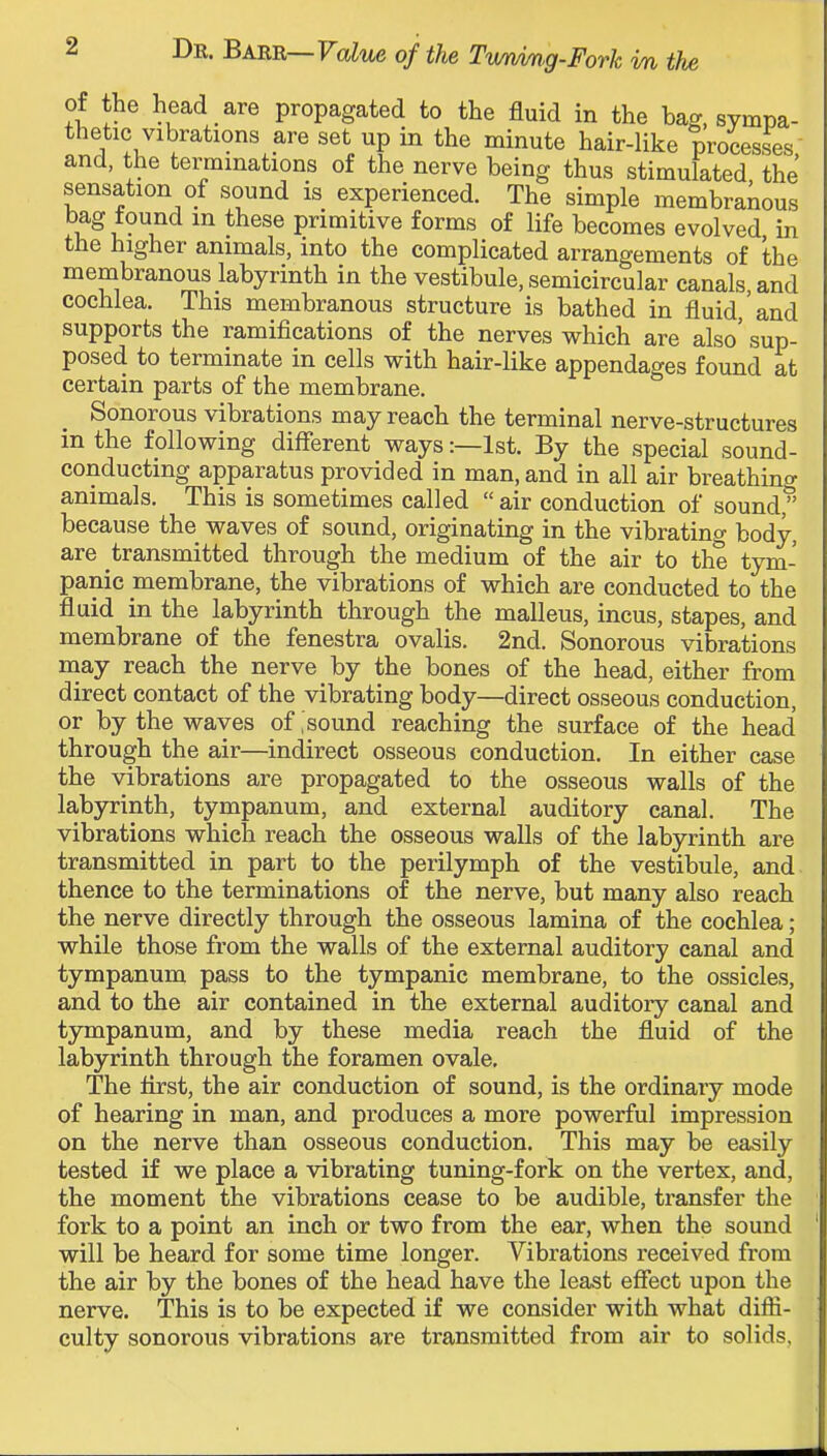of the head are propagated to the fluid in the bag, sympa- thetic vibrations are set up in the minute hair-like processes and, the terminations of the nerve being thus stimulated the sensation of sound is experienced. The simple membranous bag found in these primitive forms of life becomes evolved in the higher animals, into the complicated arrangements of the membranous labyrinth in the vestibule, semicircular canals and cochlea. This membranous structure is bathed in fluid ' and supports the ramifications of the nerves which are also' sup- posed to terminate in cells with hair-like appendages found at certain parts of the membrane. Sonorous vibrations may reach the terminal nerve-structures in the following different ways:—1st. By the special sound- conducting apparatus provided in man, and in all air breathing animals. This is sometimes called  air conduction of sound, because the waves of sound, originating in the vibrating body, are transmitted through the medium of the air to the tym- panic membrane, the vibrations of which are conducted to the fluid in the labyrinth through the malleus, incus, stapes, and membrane of the fenestra ovalis. 2nd. Sonorous vibrations may reach the nerve by the bones of the head, either from direct contact of the vibrating body—direct osseous conduction, or by the waves of, sound reaching the surface of the head through the air—indirect osseous conduction. In either case the vibrations are propagated to the osseous walls of the labyrinth, tympanum, and external auditory canal. The vibrations which reach the osseous walls of the labyrinth are transmitted in part to the perilymph of the vestibule, and thence to the terminations of the nerve, but many also reach the nerve directly through the osseous lamina of the cochlea; while those from the walls of the external auditory canal and tympanum pass to the tympanic membrane, to the ossicles, and to the air contained in the external auditory canal and tympanum, and by these media reach the fluid of the labyrinth through the foramen ovale. The first, the air conduction of sound, is the ordinary mode of hearing in man, and pi'oduces a more powerful impression on the nerve than osseous conduction. This may be easily tested if we place a vibrating tuning-fork on the vertex, and, the moment the vibrations cease to be audible, transfer the fork to a point an inch or two from the ear, when the sound will be heard for some time longer. Vibrations received from the air by the bones of the head have the least effect upon the nerve. This is to be expected if we consider with what diffi- culty sonorous vibrations are transmitted from air to solids,