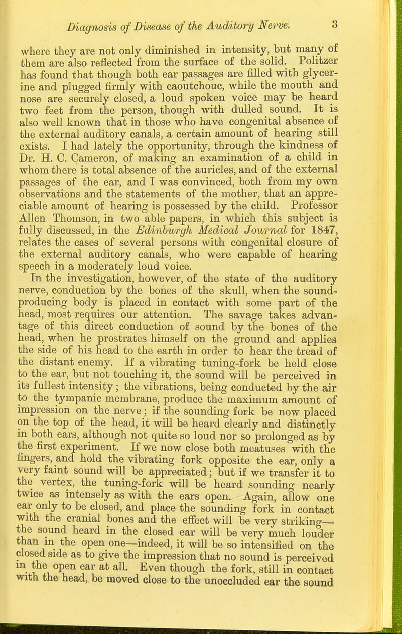 where they are not only diminished in intensity, but many of them are also reflected from the surface of the solid. Politzer has found that though both ear passages are filled with glycer- ine and plugged firmly with caoutchouc, while the mouth and nose are securely closed, a loud spoken voice may be heard two feet from the person, though with dulled sound. It is also well known that in those who have congenital absence of the external auditory canals, a certain amount of hearing still exists. I had lately the opportunity, through the kindness of Dr. H. C. Cameron, of making an examination of a child in whom there is total absence of the auricles, and of the external passages of the ear, and I was convinced, both from my own observations and the statements of the mother, that an appre- ciable amount of hearing is possessed by the child. Professor Allen Thomson, in two able papers, in which this subject is fully discussed, in the Edinburgh Medical Journal for 1847, relates the cases of several persons with congenital closure of the external auditory canals, who were capable of hearing speech in a moderately loud voice. In the investigation, however, of the state of the auditory nerve, conduction by the bones of the skull, when the sound- producing body is placed in contact with some part of the head, most requires our attention. The savage takes advan- tage of this direct conduction of sound by the bones of the head, when he prostrates himself on the ground and applies the side of his head to the earth in order to hear the tread of the distant enemy. If a vibrating tuning-fork be held close to the ear, but not touching it, the sound will be perceived in its fullest intensity; the vibrations, being conducted by the air to the tympanic membrane, produce the maximum amount of impression on the nerve; if the sounding fork be now placed on the top of the head, it will be heard clearly and distinctly in both ears, although not quite so loud nor so prolonged as by the first experiment. If we now close both meatuses with the fingers, and hold the vibrating fork opposite the ear, only a very faint sound will be appreciated; but if we transfer it to the vertex, the tuning-fork will be heard sounding nearly twice as intensely as with the ears open. Again, allow one ear only to be closed, and place the sounding fork in contact with the cranial bones and the efiect will be very striking— the sound heard in the closed ear will be very much louder than in the open one—indeed, it will be so intensified on the closed side as to give the impression that no sound is perceived m the open ear at all. Even though the fork, still in contact with the head, be moved close to the unoccluded ear the sound