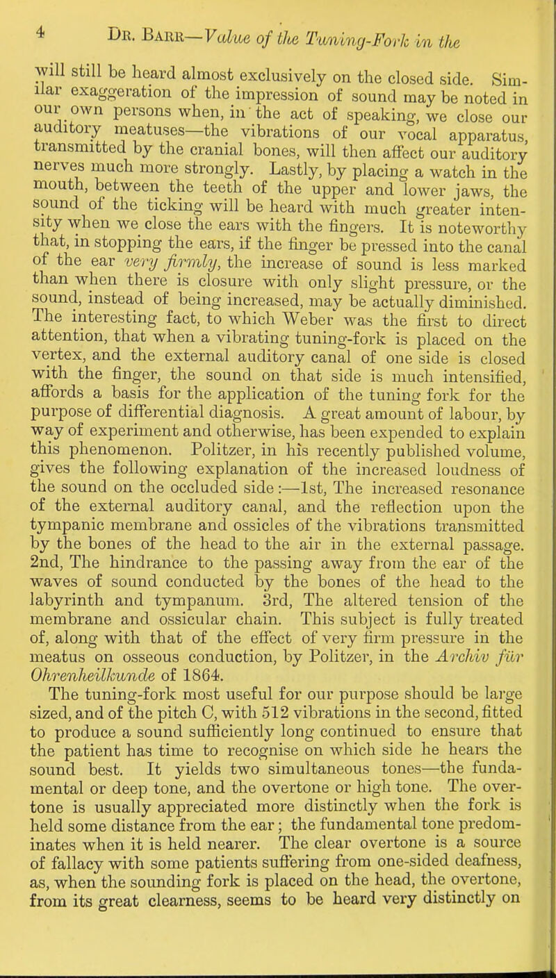 will still be heard almost exclusively on the closed side. Sim- ilar exaggeration of the impression of sound may be noted in our own persons when, in the act of speaking, we close our auditory meatuses—the vibrations of our vocal apparatus transmitted by the cranial bones, will then affect our auditory nerves much more strongly. Lastly, by placing a watch in the mouth, between the teeth of the upper and lower jaws, the sound of the ticking will be heard with much greater inten- sity when we close the ears with the fingers. It is noteworthy that, in stopping the ears, if the finger be pressed into the canal of the ear very firmly, the increase of sound is less marked than when there is closure with only slight pressure, or the sound, instead of being increased, may be actually diminished. The interesting fact, to which Weber was the first to direct attention, that when a vibrating tuning-fork is placed on the vertex, and the external auditory canal of one side is closed with the finger, the sound on that side is much intensified, affords a basis for the application of the tuning fork for the purpose of diflTerential diagnosis. A great amount of labour, by way of experiment and otherwise, has been expended to explain this phenomenon. Politzer, in his recently published volume, gives the following explanation of the increased loudness of the sound on the occluded side:—1st, The increased resonance of the external auditory canal, and the reflection upon the tympanic membrane and ossicles of the vibrations transmitted by the bones of the head to the air in the external passage. 2nd, The hindrance to the passing away from the ear of the waves of sound conducted by the bones of the head to the labyrinth and tympanum. 3rd, The altered tension of the membrane and ossicular chain. This subject is fully treated of, along with that of the effect of very firm pressure in the meatus on osseous conduction, by Politzer, in the ArcJiiv fur Ohrenheilkunde of 1864. The tuning-fork most useful for our purpose should be large sized, and of the pitch C, with 512 vibrations in the second, fitted to produce a sound sufficiently long continued to ensure that the patient has time to recognise on which side he hears the sound best. It yields two simultaneous tones—the funda- mental or deep tone, and the overtone or high tone. The over- tone is usually appreciated more distinctly when the fork is held some distance from the ear; the fundamental tone predom- inates when it is held nearer. The clear overtone is a source of fallacy with some patients sufiering from one-sided deafness, as, when the sounding fork is placed on the head, the overtone, from its great clearness, seems to be heard very distinctly on
