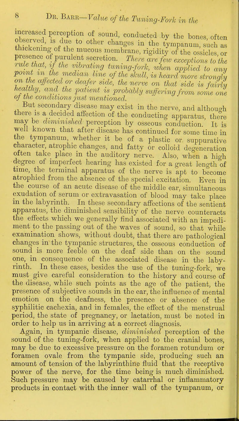 increased perception of sound, conducted by the bones often observed, is due to other changes in the tympanum, uch Is thickening of the mucous membrane, rigidity of the oskcles or ^wf/TV /.T^^'v^ ^^^^''^ exceptions tothe > uLe that, %f the vihrat'ing tumng-fork, when applied to any po%nt vn the medmn hne of the skull, is heard more strongly on the affected or deafer side, the nerve on that side is fairly healthy, and the patient is probably suffering from some one oj tfie conditions just mentioned. But secondary disease may exist in the nerve, and although there IS a decided affection of the conducting apparatus, there may be diminished perception by osseous conduction It is well known that after disease has continued for some time in the tympanum, whether it be of a plastic or. suppurative character, atrophic changes, and fatty or colloid degeneration often take place in the auditory nerve. Also, when a high d.egree of imperfect hearing has existed for a great length of time, the terminal apparatus of the nerve is apt to become atrophied from the absence of the special excitation. Even in the course of an acute disease of the middle ear, simultaneous exudation of serum or extravasation of bJood may take place in the labyrinth. In these secondary affections of the sentient apparatus, the diminished sensibility of the nerve counteracts the effects which we generally find associated with an impedi- ment to the passing out of the waves of sound, so that while examination shows, without doubt, that there are pathological changes in the tympanic structures, the osseous conduction of sound is more feeble on the deaf side than on the sound one, in consequence of the associated disease in the laby- rinth. In these cases, besides the use of the tuning-fork, we must give careful consideration to the history and course of the disease, while such points as the age of the patient, the presence of subjective sounds in the ear, the influence of mental emotion on the deafness, the presence or absence of the syphilitic cachexia, and in females, the effect of the menstrual period, the state of pregnancy, or lactation, must be noted in order to help us in arriving at a correct diagnosis. Again, in tympanic disease, diminished perception of the sound of the tuning-fork, when applied to the cranial bones, may be due to excessive pressure on the foramen rotundum or foramen ovale from the tympanic side, producing such an amount of tension of the labyrinthine fluid that the receptive power of the nerve, for the time being is much diminished. Such pressure may be caused by catarrhal or inflammatory products in contact with the inner wall of the tympanum, or