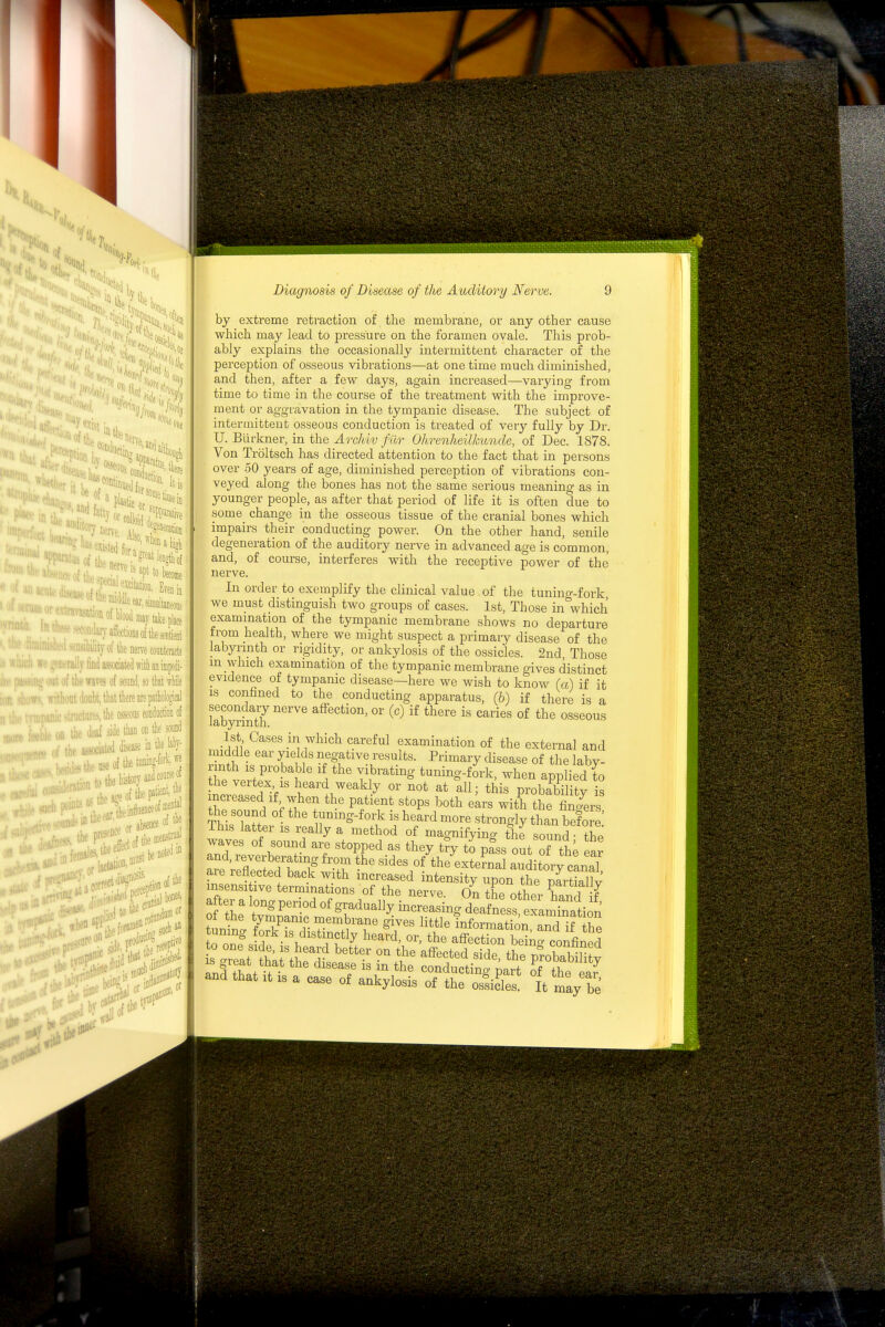 tl., exist 11 tile It is • blood may take place ■;in-affections of the sentient ''itjof the nerve counteracts a;diissociat«(lwitlianifflpe(ii- •he waves of soimd, so that ivhile 'it'loubt, that there are patblogical the osseous eondoction of aeaf ade than on the sonnd ■:i,'asjociiiwddi«inthelal)y- j^theoseofthetiffling-fork.« ■ .„ (he history and cottnie ' , the aje of the .... iaeear,* eintiiienceofraef '''P^''^''''^ titheDieast ninst F'^^ial bones, .iJe.P^:.lierf; Diagnosis of Disease of the Auditory Nerve. by extreme retraction of the membrane, or any other cause which may lead to pressure on the foramen ovale. This prob- ably explains the occasionally intermittent character of the perception of osseous vibrations—at one time much diminished, and then, after a few days, again increased—varying from time to time in the course of the treatment with the improve- ment or aggravation in the tympanic disease. The subject of intermittent osseous conduction is treated of very fully by Dr. U. Blirkner, in the Archiv fur Ohrenheillmnde, of Dec. 1878. Von Troltsch has directed attention to the fact that in persons over 50 years of age, diminished perception of vibrations con- veyed along the bones has not the same serious meaning as in younger people, as after that period of life it is often due to some change in the osseous tissue of the cranial bones which impairs their conducting powei\ On the other hand, senile degeneration of the auditory nerve in advanced age is common, and, of course, interferes with the receptive power of the nerve. In order to exemplify the clinical value of the tunino-.fork we must distinguish two groups of cases. 1st, Those in^which exammation of the tympanic membrane shows no departure from health, where we might suspect a primary disease of the labyrinth or rigidity, or ankylosis of the ossicles. 2nd Those m which examination of the tympanic membrane gives distinct evidence of tympanic disease—here we wish to know (a) if it IS confined to the conducting apparatus, (&) if there is a labyrfnth ^^^ ^^^^^^o^' C^) ^^ere is caries of the osseous 1st Cases in which careful examination of the external and middle ear yields negative results. Primary disease of the laby- [JTe vertr ^1 r.^^^'^^ tuning-fork, when applied to the vertex IS heard weakly or not at all; this probabilitv is increased If when the patient stops both ekrs with thfSrs the sound of the tunmg-fork is heard more strongly than before This latter is really a method of magnifying the sound the waves of sound are stopped as they t?y to pass out of the ear and, reverberating from the sides of the external auditory canal are reflected back with increased intensity upon the mrtSjlv insensi ive terminations of the nerve. On the other hand iT