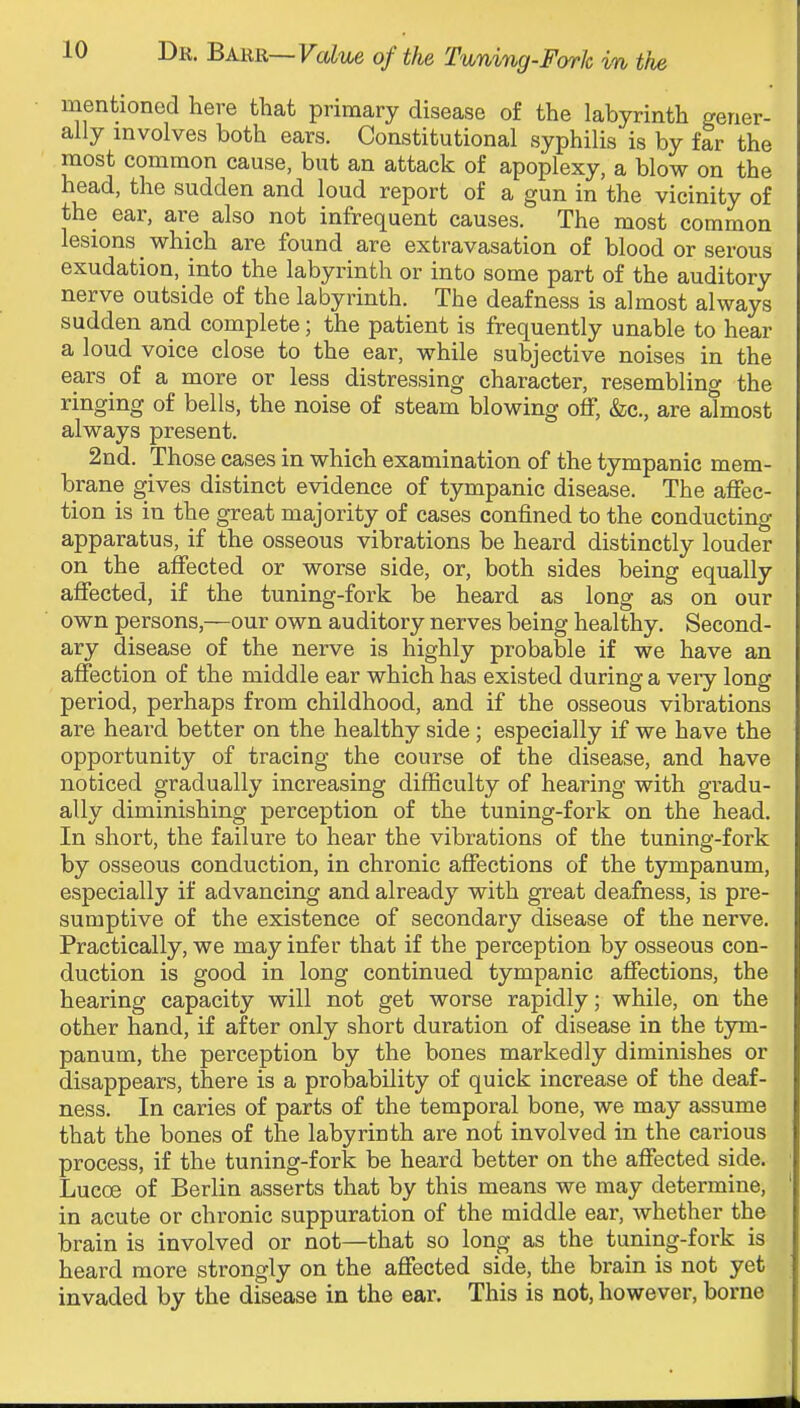 mentionod here that primary disease of the labyrinth gener- ally involves both ears. Constitutional syphilis is by far the most common cause, but an attack of apoplexy, a blow on the head, the sudden and loud report of a gun in the vicinity of the ear, are also not infrequent causes. The most common lesions _ which are found are extravasation of blood or serous exudation, into the labyrinth or into some part of the auditory nerve outside of the labyrinth. The deafness is almost always sudden and complete; the patient is frequently unable to hear a loud voice close to the ear, while subjective noises in the ears of a more or less distressing character, resembling the ringing of bells, the noise of steam blowing off, &c., are almost always present. 2nd. Those cases in which examination of the tympanic mem- brane gives distinct evidence of tympanic disease. The affec- tion is in the great majority of cases confined to the conducting apparatus, if the osseous vibrations be heard distinctly louder on the affected or worse side, or, both sides being equally affected, if the tuning-fork be heard as long as on our own persons,—our own auditory nerves being healthy. Second- ary disease of the nerve is highly probable if we have an affection of the middle ear which has existed during a veiy long period, perhaps from childhood, and if the osseous vibrations are heard better on the healthy side; especially if we have the opportunity of tracing the course of the disease, and have noticed gradually increasing difficulty of hearing with gradu- ally diminishing perception of the tuning-fork on the head. In short, the failure to hear the vibrations of the tuning-fork by osseous conduction, in chronic affections of the tympanum, especially if advancing and already with great deafness, is pre- sumptive of the existence of secondary disease of the nerve. Practically, we may infer that if the perception by osseous con- duction is good in long continued tympanic affections, the hearing capacity will not get worse rapidly; while, on the other hand, if after only short duration of disease in the tym- panum, the perception by the bones markedly diminishes or disappears, there is a probability of quick increase of the deaf- ness. In caries of parts of the temporal bone, we may assume that the bones of the labyrinth are not involved in the carious process, if the tuning-fork be heard better on the affected side. Lucoe of Berlin asserts that by this means we may determine, in acute or chronic suppuration of the middle ear, whether the brain is involved or not—that so long as the tuning-fork is heard more strongly on the affected side, the brain is not yet invaded by the disease in the ear. This is not, however, borne