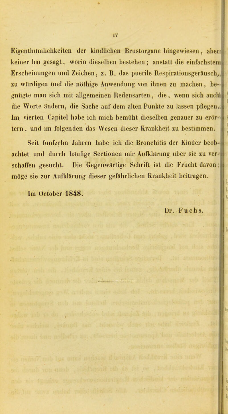 IV Eigenthümliclikeiten der kindlichen Brustorgane hingewiesen, aberi keiner hai gesagt, worin dieselben bestehen; anstatt die einfachsten! Erscheinungen und Zeichen, z. B. das puerile Respirationsgeräusch,, zu würdigen und die nöthige Anwendung von ihnen zu machen, be- gnügte man sich mit allgemeinen Redensarten, die, wenn sich aucWi die Worte ändern, die Sache auf dem allen Punkte zu lassen pflegen., Im vierten Capitel habe ich mich bemüht dieselben genauer zu erör-'- tern, und im folgenden das Wesen dieser Krankheit zu bestimmen. Seit fünfzehn Jahren habe ich die Bronchitis der Kinder beob-ti achtet und durch häufige Sectionen mir Aufklärung über sie zu ver- schaffen gesucht. Die Gegenwärtige Schrift ist die Frucht davon; möge sie zur Aufklärung dieser gefährlichen Krankheit beitragen. Im October 1848. Dr. Fuchs.