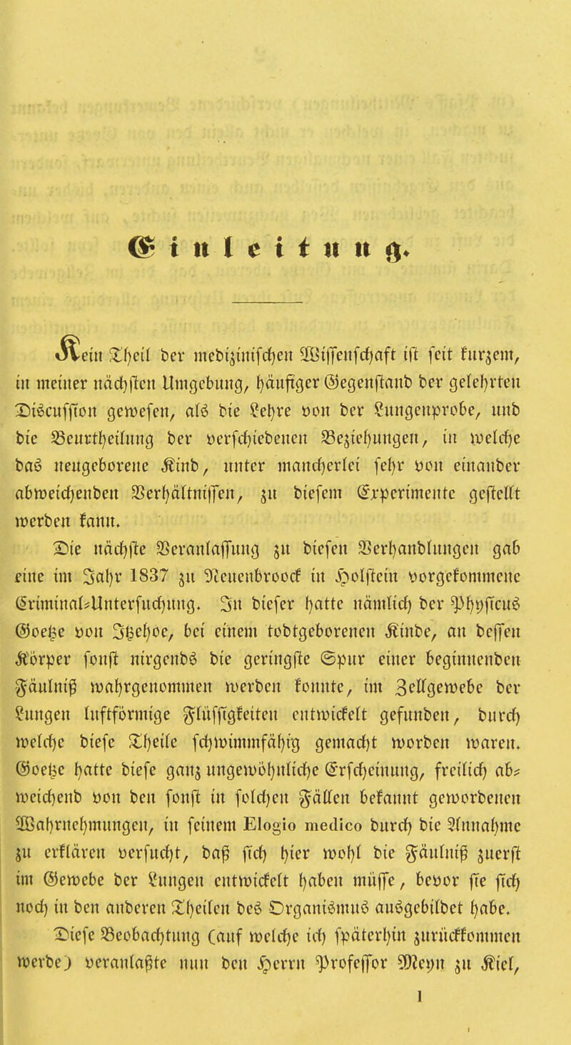 oVein Zt)eil ber mebijiinfrfjcn 2Öi)Teiifrf)aft ifi feit fiirjem, in meiner nddjjlcu Umgebung, ()äufxger ©egenjlant) bei* gelel)vten X)i^cuf|Ton gert>e[en, aU bie ?el}re üon ber ?ungenprobe, unb bic Sßcurtl)ei(nng ber üerfd^iebenen S3ejief)ungen, in iuelc^c bfi6 neugeborene Äinb, unter mand)erlei fe^r ücn einanber abmeid[)enben 3Ser()ä(tni|Ten, ju biefem ^r^^erimente gefleKt werben fann. 2^ie närfjfle SSerflnlaflfung ju bicfeu 3Sert)anb(nngcn grtb fine im 3cit}r 1837 ju Sfieuenbroorf in ^oljlein \)orgefommenc ßriminaI*Unter[ndf)ung. 2u biefer f}atte nämlirf) ber ^^pjTcuö ©oe^c üon 3^ef)oe, bei einem tobtgeborenen ,Kinbe, an bej]en Äörper fonjl nirgenbß bie geringjle ©pur einer beginuenben ■<^äulni^ jüa^rgenommen werben fonnte, im S^^fflcttJP&c ber Hungen Inftformige ^lüfftgfeiten cntwicfelt gefunben, burc^ m\d)c biefe Zljcik fd}H)immfäf)i-g gemarf)t worben waren. (Soe^e t)atte biefe ganj ungewol}nnrf)e @rfd)cinnng, freilief) ab? wcid^enb öon ben fonft in feldjen ^äücn befannt geworbenen 2Baf)rnef}mungen, in feinem Elogio medico burd) bie 5(nna{)mc SU erklären i>erfud)t, ba^ ftd) t}ier wo{)l bie g^äufni^ jnerfl im ©ewebc ber Hungen entwicfclt t)abeu müffe, beüor (Te nod) in ben anberen X(}eifen beö Organii^mnö auögebilbet tjcihc, Diefe S3eobad)tung (auf midje id) fpäterl)irt juriicffommen werbe) ycranlaf^te nun ben ^errn ^rofeffor ju ^ief, 1