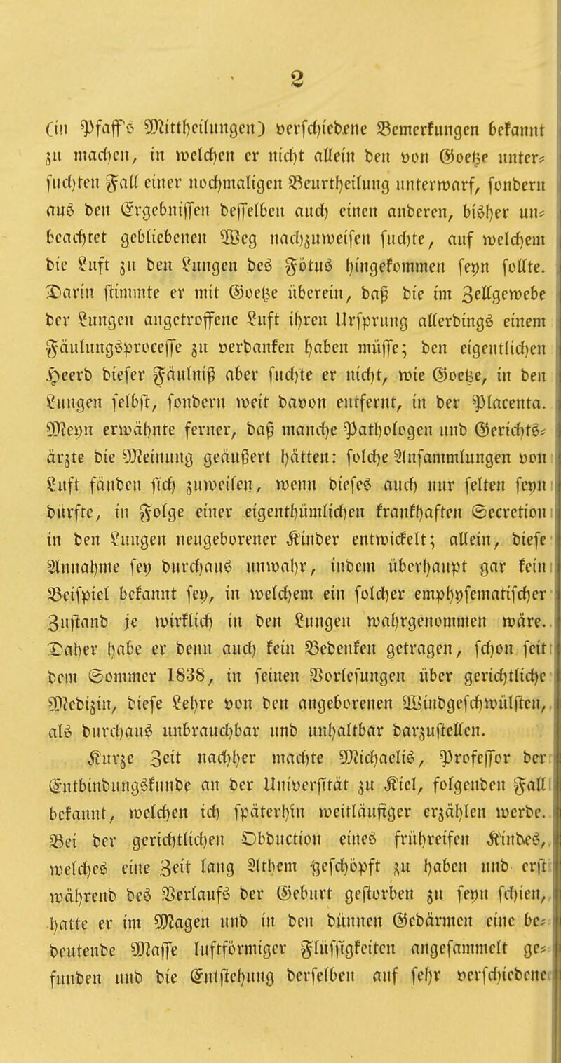 ein ^faf ö ?!)^^ttl)c^^lmgcn) oerfrf)ieb.ene Semcrfungen 6efannt 511 mad)cii, in meldten er nidjt altem ben üon ©oelje unter? fuc()tcn ^aU einer noctjmaligen S3eurt!)eihin(} unterwarf, fonbern (lui ben @rge6niflren bejJelOen and) einen anberen, b{öt)er un* bcad)M gebliebenen 2ßeg nadj^uweifcn fud)te, auf tt>eld)em bie Snft ju ben Hungen bcö g^otnö t)ingefommen fepn [offte. S)arin flimmte er mit ©oel^e überein, ba^ bie im Sellgerwebe ber Hungen angetroffene ?uft iijxen Urfprung atterbingö einem ^äulnngöprcce)Je gu »erbanfen ^aben miijTe; ben eigcntlid)en ^eerb biefer ^äulni^ aber fud)te er nid)t, it»ie ©oelie, in ben Hungen felbfl:, fonbern iveit baüon entfernt, in ber ^lacenta. 93?ei)n ermähnte ferner, ba^ mand)e Pathologen unb @erid)t^? ärgtc bie ?!)?einung geäußert l}ätten; fold)e Slnfammlungen ooir ü*uft fänben jTcf> juweilen, wenn biefeö and) nur feiten fepn; bürfte, in ?Jolge einer eigent{)ümlid)en franfl)aften ©ecretiou' in ben ?ungen neugeborener Äinber entmidelt; allein, bicfe 3lnnat)me fei) burd)au6 unmal)r, inbem überhaupt gar feini Sßcifpiel befannt fei), in ix)eld)em ein fold)er empl)9fematifd)er 3u)lanb je luirflid) in ben Hungen wal}rgenommen wäre.. 25al)er habe er benn aud) fein 3$ebenfen getragen, fd)on feiti bent ©ommer 1838, in feinen SSorlefungen über gerid)tlid)e Ü)iebijin, biefe Cebre üon ben angeborenen 3öinbgefd)uniljlcn,, al6 burd)au^ unbraud)bar unb unl)altbar bargujlellen. ^^nrje S^it nad)t)er mad)te SOiichaeliö, ^rofefTor be-r; ^ntbinbungöfunbe an ber Uniüer|Ttät ju ,fiel, folgeuben %aUi befannt, weld)en id) fpäterf)in weitläufiger erjäl)len werbe, ^ei ber gerid)tlid)en Dbbuctiou eineö frühreifen ,ft'inbeö,. welltet eine 3eit lang Slthem i^efdjbpft l)aben unb erft! wäl)renb beö SSerlaufö ber ©eburt geftorben jn fei)n fd)ien,, hatte er im 5!}Jagen unb in ben büunen ©ebärmcn eine bc? beutenbe SOiafe Inftformiger ^lüffigfeiten angefammelt ge?: funben unb bie (5nt ftel)ung berfelben auf fefjv oerfd)iebener