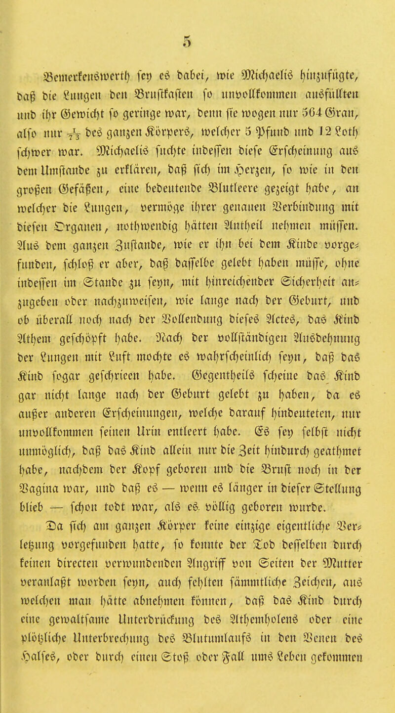 58cmcvfciteiivcrtl) fcp babei, mie ^D^idjaeh'ö ()i'itjiifügte, fea^ bie l*itnj3eu bcu Svuftfafleu [o unöottfommeii aiiöfüUt^it unb i'l)r ®en)irf)t fo geringe war, bemi |i'c wogen nnv 5G4@ran, alfo nnv yV bcö ganjen ^örperö, iveWjcr 5 ^fnnb nnb 12 ?otf) fd)tt)er n)ar. 5!)Jicf)aeliö fnri)te inbefTen bi'efc @rfrf)einnng anö bem Umfianbe jn evflären, ba^ fj'rf) im .perjen, fo ivie in ben großen ©efä^en, eine bebentenbe S31ntleeve gezeigt fjnbc, an n)elrf)er bie ?nngen, vermöge il)rer gennnen SBevbinbnng mit biefen C'rganen, notl)n)cnbig Ijätkix ^Uxüjcil nelnnen mi'tffen. 9Inö bem ganjen 3njitanbe, wie er üjn 6ei bem ^inbe üorgc^ fnnben, fcf)lo^ er aber, baf bafiFelbe gelebt f)aben mn)Tc, of)ne inbeiJen im ©tanbe fepn, mit t)inreirf)enber @icf)erl)e{t an^ jngeben ober nadj^nmeifen, voic lange nacf) ber ®ebnrt, nnb ob übcratt noc^ nacf) ber SSolTenbnng bi'efeö 5(cte^, baö Äinb 2ttl)em gefcf)öpft ()abe. 9^arf) ber üottflänbigen 5tn6bel)nnng ber ?nngen mit ?nft mocfjte eö tt)al)rfrf)einnd) fei)n, ba^ ba6 Ä'inb fogar gefcf)rieen babe. ®egentl)e{fö fd^eine baö Äi'nb gar nd1)t tange nad) ber ©ebnrt ge(ebt ijabm, ba eö anfer anberen (5rfd)einnngen, weldje baranf f){nbenteten, nnr nnöoKfommen feinen Urm entleert {)abe. @6 fei) fe(bft nidjt nnmbgU'd), ba^ baö Ätnb attein nnr bie Seit l}inbnrd) geat()met l)abe, nad)bem ber Äopf geboren nnb bi'e Sßmft nod) üi ber SSagma mar, nnb ba^ eö — wenn eö länger in bicfcr ©tcKnng blieb — fd)on tobt war, aU eö. ööttig geboren wnrbe. 2)a fid) am ganjen Äörper feine einzige cigentlidje 33er* le^nng üorgefnnben l)atte, fo fonnte ber $lob beffelben bnrd) feinen birecten üerwnnbenben Eingriff üon ©eiten ber COintter üeranla^t worben fci)n, and) fcl)Iten fämmtlid)e d>^id)<:n, anö n)eld)en man l)ätte abnel)men fonnen, ba^ baö ,^inb bnrcf) eine gemaltfame Unterbriicfnng bcö 2(tI)em()otenö ober eine plöl5(id)e Unterbred)nng beö SSIntnmlanfö in ben SSenen beö «paifcö, ober bnrd) einen ©tof ober '^att nmö ?eben gcfommcu