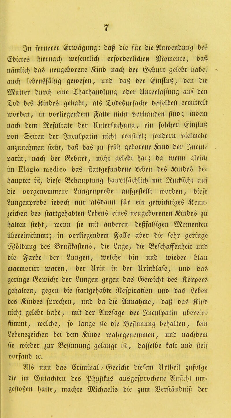 3n fernerer (Jrmägung: ba^ bic für bic S(int)enbuii(} beö ^bicteö f)iernarf) wcfentlirf) ciforberlidjen 5!)?oniente, ba^ mmüd} baö neugeborene Äüib narf) ber ©ebnrt gefcbt ijahe, > aurf) Iebcnöfä{)ig gcivefcn, unb ba^ ber ©infln^, ben bie 5ERutter bnrrf) eine 2:batl)anbüing ober Unterlaffnng auf ben Xob beö Ä'inbeö gebabt, olö 2obe6nrfacf)e befTelbefi ermittelt Würben, in üorliegenbem ^aUe nicf)t öorfjanben ftnb; inbem nacf) bem D^efnltate ber Unterfucf)ung, ein folrf)er (ftnjKu^ üon ©eiten ber 3ncnlpatin nid)t conjlirt; fonbern üiefmebr anjune^men fle{)t, ba^ baö ju früf) geborene Ämb ber Sncul* - patin, md) ber ©ebnrt, mdjt gelebt f)at; ba menn gleid) im Elogio medico baö ftflttgefunbene ?eben beö Äinbe6 be? t)anptet ift, btefe S3ef)anptnng l)auptfäct)Ii(^ mit SKücfffc{)t auf bie üorgenommene ?nngenprobe anfgeflettt morben, biefc ^ungenprobe jeborf) nur aföbann für ein gemirfjtigeö ,fenn* jeidfjen beö |lattgef)abten ?ebenö eineö neugeborenen ,^inbeö f)alten (let)t, wenn fie mit anberen be^fafftgen ü)?ümenten übereinftimmt; in oorliegenbem g^aKe aber bie fel)r geringe 3öölbung be6 SSruflfaflen^, bie Sage, bie S3efcf)afenf)eit unb bic g^arbe ber Cungen, welche i)in unb wieber blau ntarmorirt waren, ber Urin in ber Urinbtafe, unb baö geringe @ewirf)t ber Hungen gegen baö @ewirf)t be6 ^örperd gehalten, gegen bie j^attge^abte D^efpiration unb baö ?eben beö Äinbeß fprecljen, unb ba bie 5innal)me, ba^ baö Ä'inb nid)t gelebt \)aU, mit ber SInöfage ber 3ncu(patin überein? ftimmt, weld)e, fo lange ffe bie SSefTunung bef)alten, fein Sebenöjeid)en bei bem Äinbe waf)rgenommen, unb nadjbem fic wieber ^ur ScjTnnung gelangt ifl, baffelbe fait unb fleif öorfanb ic. 3116 nun baö (Sriminal ? @erid)t bicfem Urtl)eil jufofge bie im @utacl)teu beö ^[)9fifuö auögcfprodfjenc 2{nfid)t um? gefto^en Ijatte, madjtc 5[)iid)aeliö bie jum SSerftänbni^ b<r