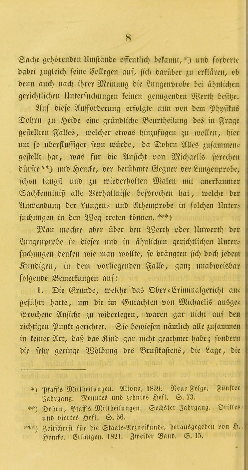 I ©fic()c ge{)6renben Umflänbc offentlid) bctamxt, *) unb forbertc i babci jucilcid) feine (Sottegen auf, firf) barübcr erftävcn, eb I beim aud() nadj iljvcx SOiciiiung bie ?migeiiprobe bei ä[)n(id)en ; gev{cf)tlic()cu Uitterfurf}ungen feinen genügenben Ußerth bejTi^e. i Sütf biefe S(uforbernng erfolgte nun ocn bem ^l)t)f[fnß i 3^el)vn jn .f^eibe eine grünblitfje S3enrtbei(ung beö in ^roge j geftelften g^alTeö, mid)cx etwaö l)injufügen ju rvoUen, [)ier j lim fo überflüffiger fepu würbe, ba 2)ol)rn Sittel sufammen? gefteKt I)at, ivaö für bie 2(nfid)t üou 5!)?idiaeliö fprc(i)en i bürfte **) unb ^pencfe, ber berühmte ©cgner ber ?ungenprcbe, fcl)on längfi unb ju tt)iebcrf)oIten 9[)?fllen mit anerfannter ; (Sacf)fenntni^ aUe 2>erl)ä(tni|Te bef^Jrocben bot, mid)e ber ^nmeubung ber Hungen^ unb 2ltl)emprobe in fotrf)en Unter? ■ furf)ungen in beu SOßeg treten fönnen. ***) W2an mocf)tc ciber über beu SOBerth ober Unwert!) ber ?ungenprobe in biefer unb in ä^nlid()en gerid)tlid)en Unter? | fud)ungen benfen wie man wollte, fo brängten ficf) borf) jebem i Äuubigen, in bem üorliegenben g^flUe, ganj unabweisbar fjolgenbe SSemerfungeu auf: 1. 2)ie ©rünbe, we(cf)c baö Ober?Srimtnafger{rf)t au? 1 geführt l^atte, um bie im ®utadE)teit üou 9)?irf)aeliö auöge? i f:prorf)ene Slnffc^t ju wiberlegen, waren gar uid)t auf beit rirf)tigeu ^unft gericfjtet. ®ie bewiefcn nämlirf) atte sufammen in feiner 2(rt, baß baC^ Ä'inb gar uidjt geatl^met fjabe; fonbern bie fel)r geringe Wölbung beö Sruftfaflenö, bie Sage, bie I *) q3faff'ö 5!)Jittl;eiIiin9en. 5l(tona, 1839. Diene Solge. fünfter Srtl^i-gaiig. OJeitnteö unb jetjntcö -Seft. ©. 73. **) Sol)i-it, ^faff'ö DJlittljeidingen. ©ed)öter 3rtl)r9«iiä. ©ritte? imb »ierteö ^cft. (5. 56. 3eitfct)nft füi- bie (Stflat^=2lraneifiinbe, IjcriUi^gegel^eii |). .?^encfe. Qxlnmih 1821. 3'ücitcr «nnb. ©. 15.