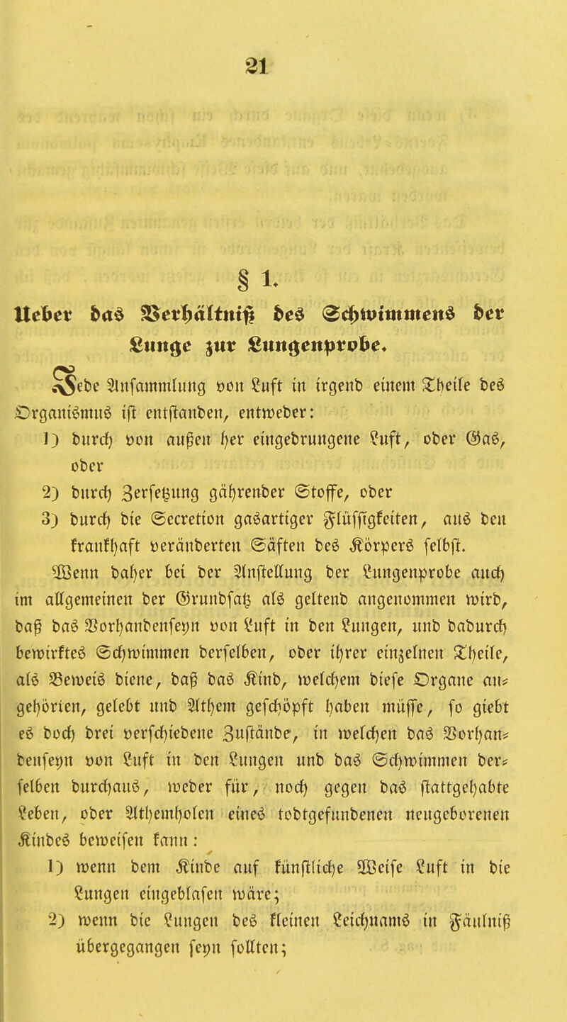 § 1- Uehet ba^ SSet^ältitt^ be^ (^ä}\vimmen^ bet Stinte jut 2un^enptvhe* <>Sebe ^nfammliuig »ou ?uft in irgeitb einem Z\)dk beö Organiönuiö ifl cntflanben, entmeber: 1) bnrcf) öon an^en ijet eütgebrnngene ?nft, ober @aö, ober 2) bnrrf) 3erfe^nng gäf)renber ©toffe, ober 3) burdf) bie ©ecretion gasartiger ^infjtgfeiten, anö ben franf()aft üeränberten Säften beö ^br|3erö felbjit. ?föenn baf)er bei ber 2(njl:eKnng ber IHingenprobe and) im allgemeinen ber ®rnnbfa§ aU geltenb angenommen Vüirb, ba§ ba6 2Sorl)anbenfei;n üon l*nft in ben ^nngen, nnb babnrcf) betuirfteö ©cf^mimmen berfelben, ober i^rer einzelnen Zljcik, a(6 SSeiveiS biene, ba^ baö Äb, wddjem biefe £)rgane an? gcf)orien, gelebt nnb Slt^em gefrfjöpft l}aben müffe, fo giebt e6 borf) brei »erfdbiebene 3«R^inbe, in irefd^en baö 3Sor()an? benfepn x>on ?nft in ben Sungen nnb ba6 (Sd)tt)immen ber# felben bnrrf)anö, loeber für, norf) gegen baö fiattgeijabte ?eben, ober 3lt()emf)oIcn eineö tobtgefnnbenen nengeborenen ÄinbeS beireifen fann: 1) wenn bem ,Kinbe anf fünftlirf)e SOBcife ?uft in bie ?nngen eingeblafen märe; 2) njenn bie ^nngen beö ffeinen ?eirf)namö in g^änhti^ übergegangen fepn fottten;