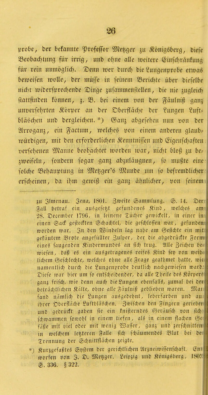 probe, bcv befaimtc ^rofejTor 5!Ke^gcr ju Äonigöbcrg, bicfc ; S3eobac()titng für irrig, unb ol)nc alte weitere öin[d)ränfung [ für rein iinmbgHd). I^enn mer biirrf) bie ?uiigenprobe etmaö ' beweifeu njoKe, ber inülfe in feinem S3erid)te über biefelbe nicf)t tt)iberfpred)enbe SJinge jnfanimenfletten, bie nie jugleict) j (lattftnben fonnen, j. S3. bei einem üon ber g^äulni^ ganj j nnDerfel)rten Äorper an ber .C)berfläd)e ber ^nngen ^uft# bläöd)en nnb bergleict)en. *) ©anj abgefebcn nun üon ber 5(rroganj, ein g^actnm, tt)elrf)e6 üon einem anberen giaub? njürbigen, mit ben erforberlid)en Äenntnijjen nnb ^igcnfd)aften ;! üerfet)enen Planne beobad^tet n)orben mar, nidjt blo^ ju be? | zweifeln, fonbern fogar ganj abjnlängnen, fo mnfte eine i foId)e S3el}anptnng in 5!)?el^ger'ö ?0?nnbe um fo befremblid)er i crfd)einen, ba if)m geir»i^ ein gan^ ät)nlid)er, öon feinem j jit Sfmenau. ^em, 1801. ^mite (aammfung. ©. 14. Ser!- gall betraf ein ausgefegt gefunbeneö Äiut», njeldjeö ami 28. Secember 1796, in leinene 'Jiict}er geiüicfcft, in einer im einen ©acf gejlecftcn ®d)acl)tc(, tie gefc^foiTen njnr, gefunbenm njorben tt5ar. 3n t)en SGBinbeln lag nabe am ©ejtdjte ein mit? gefeintem Srote angefüllter ßulper, ber Die abgefcrücfte gormiv eineö faugenben Äinbermun&eö an jlct) trug. 2llle 3pict)eu f»e.- ' nsicfen, baf eö ein aufgetragenes reifcö Äinb fep con njeib^.iji lid)em @efd)lect)te, reelc^eS clnie alle g-rage geatljmet l)atte, roieti; namentlid) burc^ bie Sungenprobe beutlid) nadigemiefen n3arl):li Siefe tt5ar l)ier um fo entfd^eibenber, ba alleXbeifc beöÄörperf^; ganj frifc^, mie benn auc^ bieSnngen ebenfalls, jumal bei Der|i: betrad)t(id)en Äälte, obne alle eJäulni^ geblieben waren. lOiaili fanb mimlid) bie Sungen auögebe^nt, leberfarben unb auJii it)rer £)berfläd]e Suftbläöd)en. 3'^ifd)en ben Ringern gerieberJ'l unb gebrücft gaben |ie ein fnijlernbeö ©eräufd) »on üd) i fd)n)ammen fon3ol)l in einem tiefen, alö in einem fladjcn @c. i fäfc mit üiel ober mit wenig Gaffer, ganj unb jerfdjnitteit i in n)etd)em le^teren '^aüe fid) fd)äumenbeö S3lut bei bef ir Trennung ber ©d)nittfläd)en jeigte. j *) Äurjgefafteö ©pftem ber gcrid)tlid)en 5lr3nein)ifi'cnfd)aft. dnt i »Dorfen »on 3. ©. SiJieljger. Ceipjig unb Äenig^berg, lSO?jj ®. 336. § 322. I