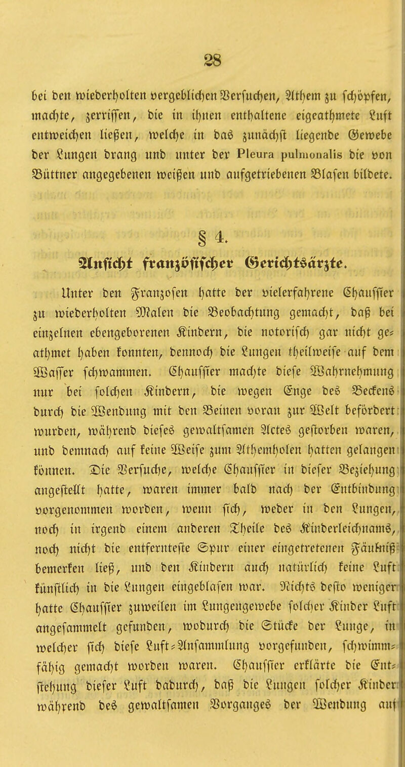 6ei ben h)iebert)oIten üergcblic{)en 3Scrfud)en, ^tijem ju fd)bpfen, I «iadf)te, jerrififcn, bie in it)nen entl)altene eigcat^mete ?uft j cnttt>e{rf)en liefen, welcfjc in baö xunäd)fi liegcnbe ©ewebe ; ber Illingen brang unb unter ber Pleura pulmonalis bie öon i SSüttner angegebenen meinen unb aufgetriebenen SSIafen bilbete. i Unter ben ^ranjofen ()atte ber yielerfal)rene (Sfjaufjter ; ju mieberbolten ^akn bie S3eobacf)tung gemad)t, baf bei i einzelnen ebengeborenen Äinbern, bie notorifd) gar nirf)t ge# j atl)met l)aben fonnten, bennocf) bie Cnngen tt)eiln3eife auf bem: ÜBaffer frf)tt)ammen. (5^aufjter madjte biefe 3öabrnel)mnng: nur bei foIcf)en ,ftnbern, bie »wegen @nge beö Sßecfenö' burcf) bie 2ßenbnng mit ben S3einen öoran jur 5ßelt beforbert: würben, ii;)äl)renb biefeö gemaltfamen SIcteö geflorben waren, unb bemnact) auf feine 3öeife jum ^t^^mü)oUn Ratten gelangcm fönnen. I^ie $Ber[urf)e, weiäje (S^anffTer in biefer SSejie^ung: angeftettt f)atte, waren immer balb md) ber @ntbinbnngi öorgenommen werben, wenn |trf), Weber in ben Cungen,, nocf) in irgenb einem anberen Xhcik be6 Ä'inberleicf^namö,, nod) nirf)t bie entferntefte ©pur einer eingetretenen g^äufni^^ bemerfen lief!, unb ben Äinbern aiid) uatürHcf) feine Cuft; fünfitirf) in bie IHtngen eingeblafen war. 9tid)tei befto wenigen ^atte (5t)auffter juweilen im Cungengewebe foId)er Äinber Cuft; angefammett gefunben, woburd) bie ©tücfc ber Cunge, i\v weldier fid) biefe Suft*3tnfamm(nng üorgefunben, fd}Wimm# fäf)ig gemad)t werben waren. (S^aufficr erflärte bie (§nu ftef)ung biefer Cuft baburd), ba^ bie Cungen fofdjer Äinben wä()renb beö gewaltfamen .^ergange^ ber ^Beübung auf'