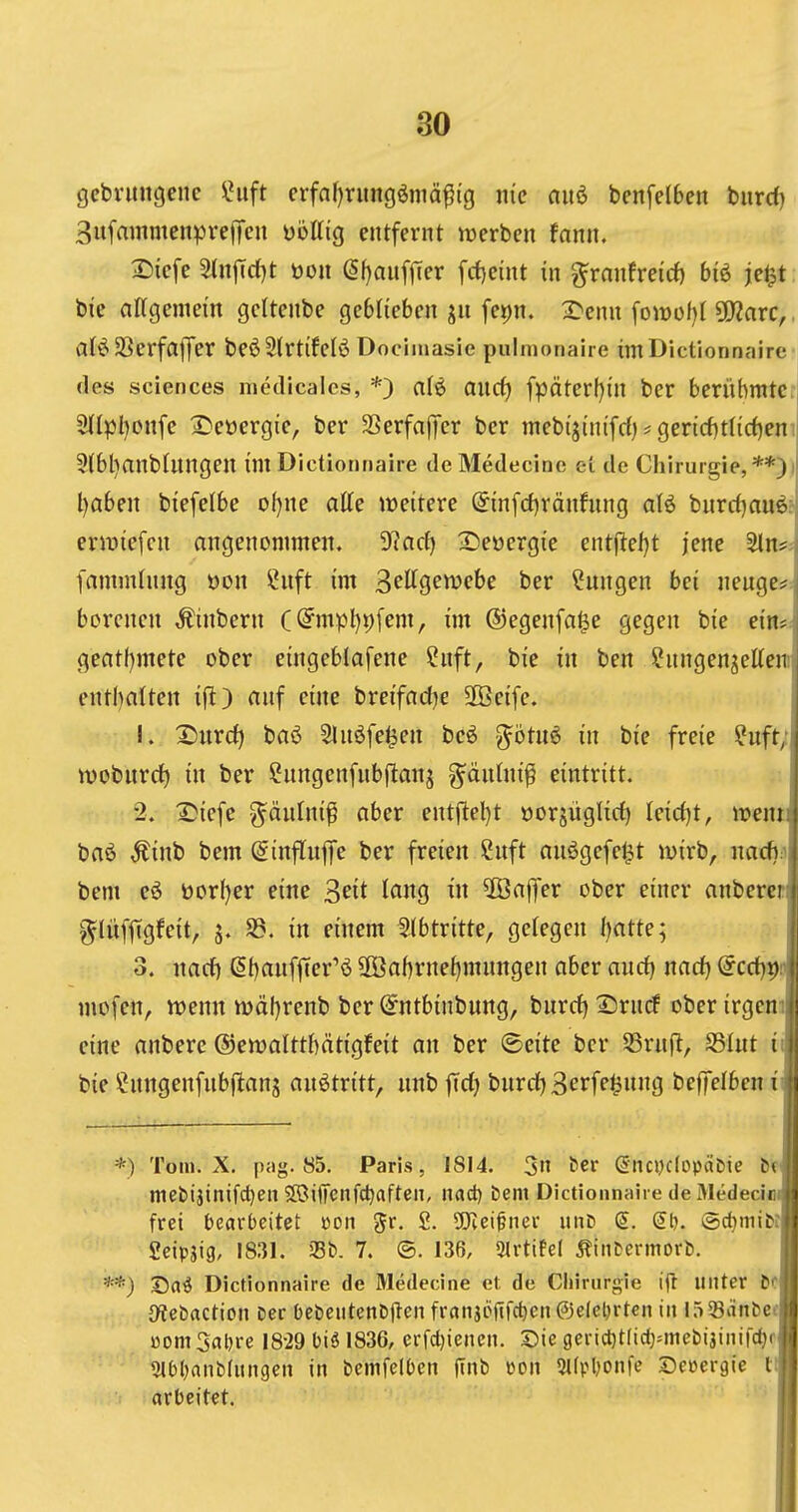 1 1 30 gebvungenc IHift erfnf)rimgöniä^tg inc aiiö benfelben bnrd)^ 3itfammenprejTcn üöllig entfernt werben fann. I 2)iefe 5(njTd)t öon (Sf)anfjTer fcf)eint in ^ranfreicf) biö je^t^ bie attgeniem gcltenbe geblieben jn fei)n. 2^enn fowoM ÜWarc,,^ al^SSerfaffer beöStrtifelÖ Docimasie pulmonaire imDictionnaire- des Sciences medicales, *) ali> and) fpäter{)in ber berühmte: 9(lpl)onfe 2)eüergie, ber SSerfaffer ber mebijinifrf)? gencf)tnd)en! 5{bl}anblnngen im Dictionnaire de Medecine et de Chirurgie, l)aben biefelbe ot)ne atte weitere @in[d)ränhing al^ burri^au^r erliefen angenommen. S^ncf) IDeöergie entjlel)t jene Sin*;) famminng üon ^nft im ^eUQcmbc ber Cungen bei neuge* | berenen Äinbern (@mpl)p[em, im ©egenfa^e gegen bie ein*! geat()mete ober eingeblafene Snft, bie in ben ^nngen^ettenj enthalten iflt) auf eine breifadje 2Öcife. j 1. 2)urd) baö Slnöfe^en bcö •Jötu^ in bie freie ?uft;j tvoburcf) in ber Sungenfnbftanj g^dnlnifi eintritt. j 2. 2?icfe g^änfni^ aber entftel)t »orjüglirf) kid)t, mm\ baö ^inb bem (ginflnlfe ber freien 2nft auögefe^t wirb, nacf):^ bem eö üorf)er eine Seit lang in 5öaflfer ober einer anbercrj ^lüffTgfeit, S3. in einem Slbtritte, gelegen IjattQ'^ 3. iiarf) ßt)an[ffer'ö 2Öaf)rne^mungen aber andj md} @crf)i)!'ji mofen, wenn wäl)renb ber (^ntbinbung, burrf) ^rucf ober irgemji eine anbere ©ewalttbätigfeit an ber ©eite ber S3rnft, SSInt iu bie ^nngenfubflanj anötritt, unb |Td) burd)3crfe^ung beffelbcn *) Tom. X. pag. 85. Paris, 1814. 3 ^^r (5nci)c(opät(te t( niebijinifcl)en SöijTcnfdjaften, nad) Dem Dictionnaire de Medeciei, frei bearbeitet »on ^r. 2. 9Jiei^ner i\nt> (5t). ©djmifci Seipjig, 1831. aSb. 7. @. 136, 3lrttfel 5?iiitermort). **) Dictionnaire de Medecine et de Chirurgie ijl unter M {Rebaction Der bebeittenDflen franjönfcfjeiiOelebrten iit löSanDec uom 3al)re 1829 biä 1836, erfdjiencn. Die gericl)t(id)Miicbijtnirc^f j Slbljanbdingeii in bemfelben ftnb »on 5t(pl)onfe Seüergic tJ arbeitet. I