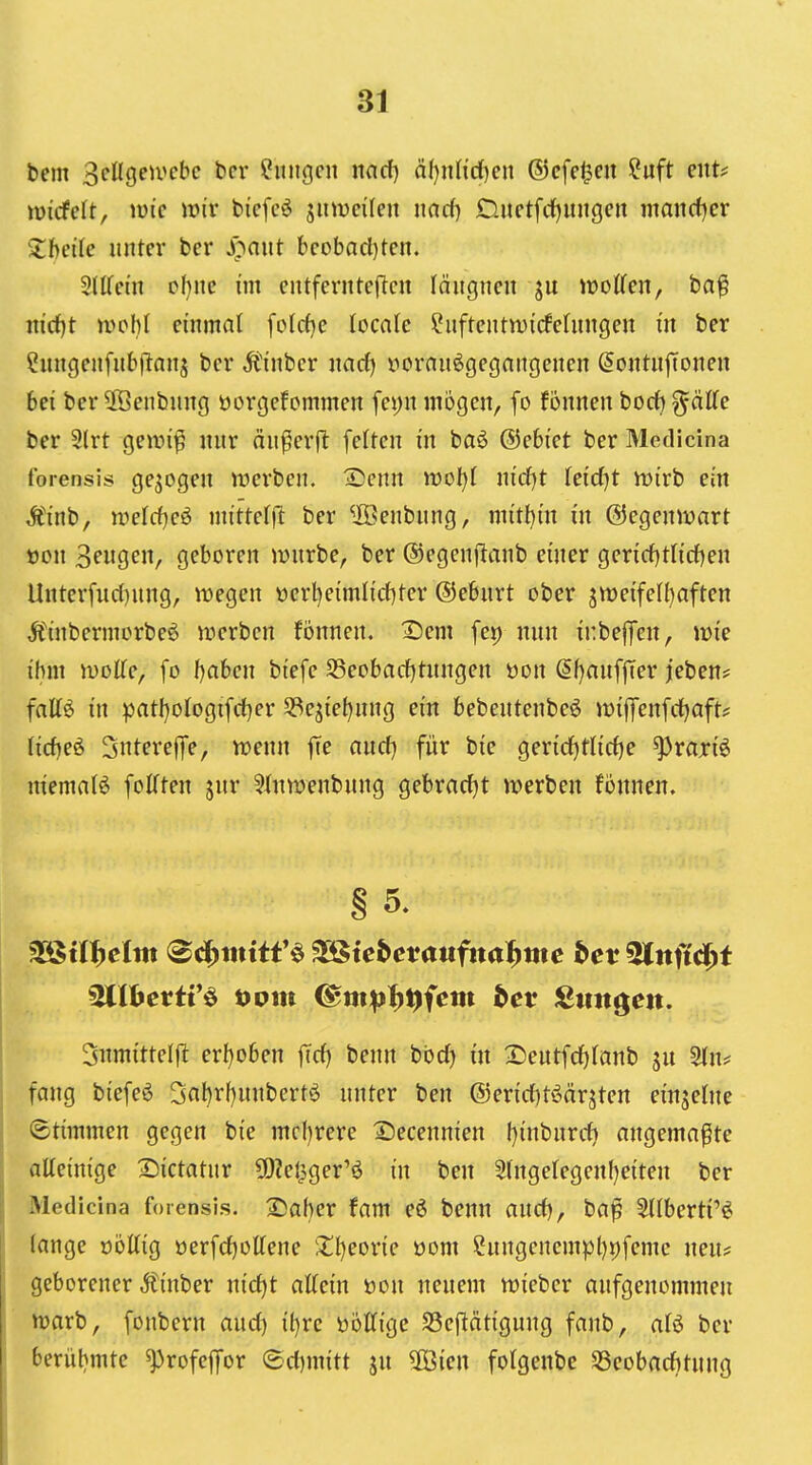 bem 3cllgeu>cbc bcr Hungen nad) ä()nHd)en ©cfcl^cn ?uft cnU mdeh, wie wiv bicfc^ jumcilcu nad) Ouctfdjungcu mandjev Zhdie unter bcr J>aut bcobad)tcn. SllTcin el)ne im cntferntcflcn läiigncn ju iüoffen, ba^ nid)t mohl einmal fold)e locale ?uftcntn){rfehingen in ber ^ungenfubjianj ber Äinbcr md) üornuögegnngenen ^ontufToncn bei ber 2Öenbung üorgefcmmen fei)n mögen, fo fonnen hodj ^äCfe ber 2(rt Qcwi^ nur äu^erjl feiten in baö ©ebiet ber Medicina forensis gejogen werben. X)enn woljl nid)t (eidjt rt)irb ein Äinb, mtd)c^ mittefjl ber ^IBenbung, m{tt)in in ©egenivart t)on 3^119^/ geboren mürbe, ber ©egenftanb einer gerid)tlid)en Unter[ud)nng, it)egen üerl)eimlid)tcr ©ebnrt ober 3tt)eifel(}aften Äinbermorbeö werben fönnen, Sem fep nnn inbejfen, wie ihm wolle, fo I^aben biefe S5eobad)tnngen öon ßf)anff[er jeben? fattß in patl)oIogifd}er 53ejiel)nng ein bebentenbeö wiffenfdjaft? (id)eö Snterelfe, wenn \\e and) für bie ger{d)ttid)e ^rariö niemaB foKten jnr 5J(iiwenbnng gebradjt werben fonnen. § 5. Sitmittelfit er{)oben fid) benn bbd) in 2)entfd)(anb jn STn^ fang biefeö 3al)rf)nnbert^ nnter ben @erid)töärjten einzelne (Stimmen gegen bie mcl)rere S)ecennien ()inbnrd) angemaßte alleinige l^ictatur 5[)?e0ger'ö in ben 3(ngelegenf)eiten ber Medicina forensis. 2)af)er fam eö benn and), ba^ Stlberti'ö fange oöttig oerfdjolTene Xijcovic öom 2nngenempl)9femc neu* geborener Äinber nid)t aKcin öon nenem wieber anfgenommeji warb, fonbcrn aud) it)rc öottige S3e|lät{gung fanb, alö ber berüt)mte ^rofef|or <3d)mitt ju 5öien folgenbe Sßeobaditung