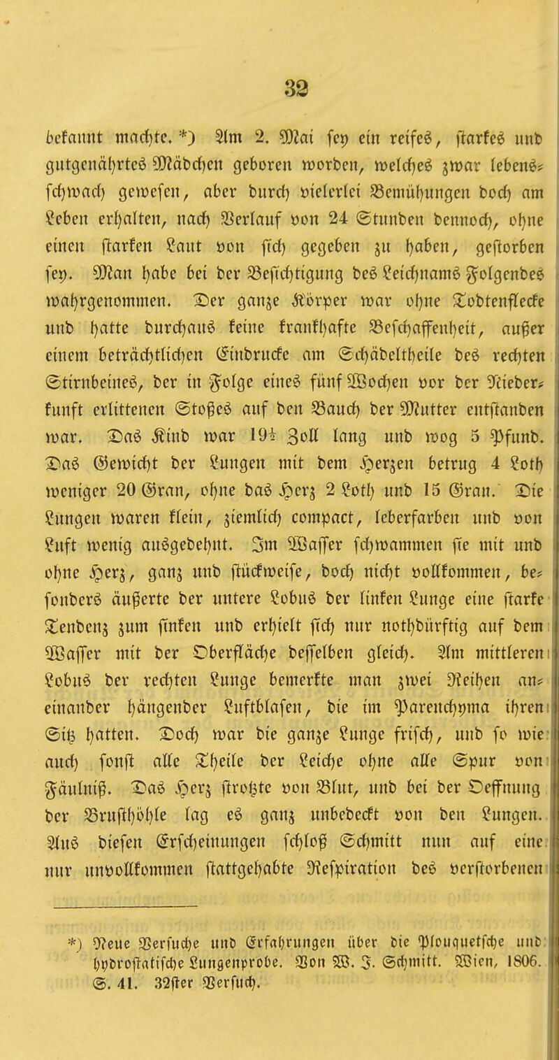 39 bcfnmit mnrf)te. *) 5(m 2. Wlai fcp ein reifet, flarfeö mt> gutgcnä()rtcö 9!)?äbdf)en geboren Horben, luelcfjeö jiuar lebend? frf)ivac() gemcfen, aber burd) vielerlei S3eniü()ungen bod) am ?eben ert)alteit, imcf) •öerfauf öon 24 ©tunben bennod), üf}ne einen (Warfen ?ant öon fid) gegeben ju f)aben, gejlorben fep. S[Ran l)abe bei ber $8eftd)ttgung beö Ceid)namö ^olgenbc^ tv)al)rgenommen. I^er ganje Ä'örper war ül)ne 2!obtenflecfe unb f)atte burd)anö feine franfl)afte S3efd)nffenbeit, au^er einem beträd)tHd)en C^inbrncfc am ©djäbeltheile beö redeten ©tirnbeineö, ber in S^olge e{ne6 fünf SOBodjen üor bcr 3reieber# fnnft erlittenen ©to^eö anf ben Sand) ber 50?ntter ent|lanben war. 2)a6 ^inb war 19+ 3oU lang nnb roog 5 ^fnnb. 2^a6 @emid)t ber Hungen mit bem Jperjen betrug 4 ?otb jveniger 20®ran, c(}ne baö ^erj 2 ?otl} nnb 15 @ran. X)k ßnngen waren ftein, siemlid) compact, teberfarben nnb »on ?nft wenig au6gebel)nt. 3m 2öa|yer fd)wammen fie mit unb ol}ne ^er^, ganj unb jlüdweife, bod) nid)t üoEfommen, be# fonberö äußerte ber untere ?obnö ber Hufen l*unge eine ftarfc ^tenbcng jnm fcufeu unb erl)ielt ffd) nur uotl}bürft{g auf bem 3ßajTer mit ber Oberflädje bejiielbeu gteid). 2(m mittleren ?obn^ ber red)ten Sunge bemerfte mau jwei D?eil)eu an? einanber t)ängenber Suftblafen, bie im ^areud)i)ma ifjreni' ®i^ l)atteu. X)odf) war bie ganje ?ungc frifd), unb fo wicn and) fonfi alte S^beile ber Seidje of)ne aUe ©pur öcn; g^äului^. I^aö Jperä (trotte üou Shtt, unb bei ber Oefnung ber Sru|ll)bl)te Iüq eö ganj unbeberft öon ben Hungen. S(n6 biefen @rfd)eiuungen [d)Io^ ©djmitt nun auf eine: nur unüoKfommen |^attge{)abte SHefpiration bee »errtorbenen- *) D?eue gSerfudje iiitD drfrtljrungen über hie ^piCHquetfc^c imli {)t)t)rojTatifcl)e Siuisenprobc. SSon ?©. 5. ©cljmitt. SDicii, IS06. ®. 41. 32ftcr «Berruct|.