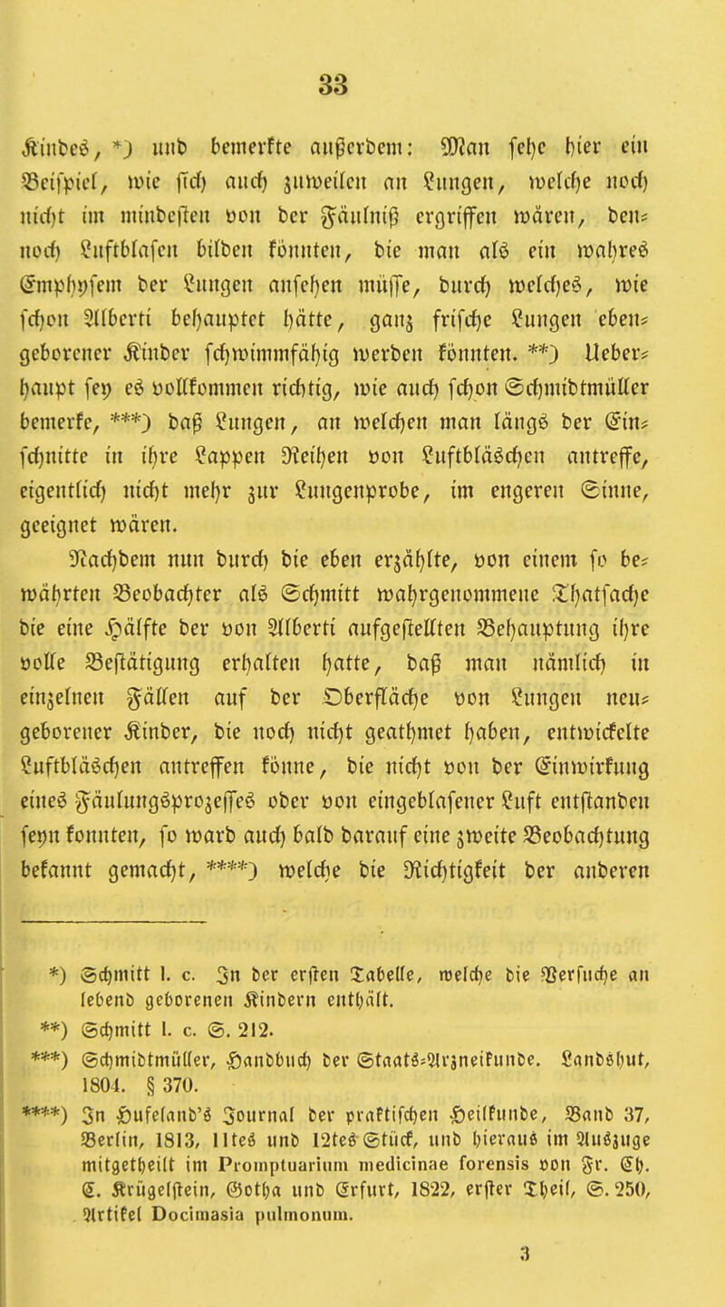 Äinfce^, *) Ulli) beiiierfte aii^cvbcm: ^an fcl)c l)iev ein 55ci|>icl, me jTd) and) jiimei'tcu nit Hungen, iuelcf)e iiorf) ind}t im nuiibcjleit öon bcr g^äiilm'ß crgrtjfen wären, beii? iiocf) ?iiftblafcu bilbeu foiintcii, bie man afö ein mal)reö @mpbi)fem ber Hungen an[cf)cn rnüfTe, biird) irclcf)e§, n)ie fcf)cii 3((6cvti bef)aiiptet I)ätte, ganj fn[d)e i^uiigeii eben? geborener Ämber fd[)n)immfäf)ig iuerben fönnten. **) Heber? tjnnpt fep eö üottfommen n'cbHg, i»ie and) fc^on ®cf)nnbtmutter bemerfe, ba^ Hungen, an ttJeld^en man längö ber (5m# fd)nitte in i'bre Wappen Mbjen öon ?uftb(ä^cf)en antreffe, eigentfirf) nicf)t mel)r ^nv Cnngenprobe, im engeren (Binne, geeignet n?ären, 3^arf)bem nun burrf) bie eben erjä^fte, üon einem fo be? njätirten S3eobarf)ter aB ©rf)mitt wahrgenommene 2:!f)at[arf)e bie eine ^älfte ber öon ^Ihexti aufge(lettten S5ef}auptnng if)re öoKe S3e(lätignng ert)a(ten ^atte, ba^ juan ndmlirf) in einjetnen g^älTen auf ber Dberfläcf)e üon Cnngeu neu? geborener Äinber, bie nocf) nirf)t geatt)met {)aben, entmicfelte Cuftbläörfjen antreffen fönne, bie n\d)t üon ber ^inwirfung eine6 g^äulungöpro^effeö ober öon eingeblafener Cuft entfianben fepn fonnten, fo marb and) ba(b baranf eine jweite SSeobadjtung befannt gemacfjt, it»eld)e bie SKicf)tigfeit ber anberen *) iSc^niitt 1. c. 3n bcr erjTcn Xatdle, roeldje bie ^erfiic^e an leOenb geOorenen Äinbern ent()(i(t. **) Schmitt l. c. ©. 212. ***) @ct}mibtmül(er, J)flnbOuct) ber ©taatö;2lrjnelPmibe. Sanböljut, 1804. § 370. ****) 3n ^)ufe(anb'ö 3ournaI ber praPtifcf)en J)ei(fmibe, S5«nb 37, 23er(in, 1813, lltcö unb 12teö ©tiicf, iinb Oievauö im 3lu^juge mit9et()ei(t im Proinptiiariiun medicinae forensis öon gr. Qi). e. Ärügcljlein, ®ott)a unb Arfurt, 1822, erjler IlKif, ®. 250, . Qtrtifel Docimasia pulmonum. 3