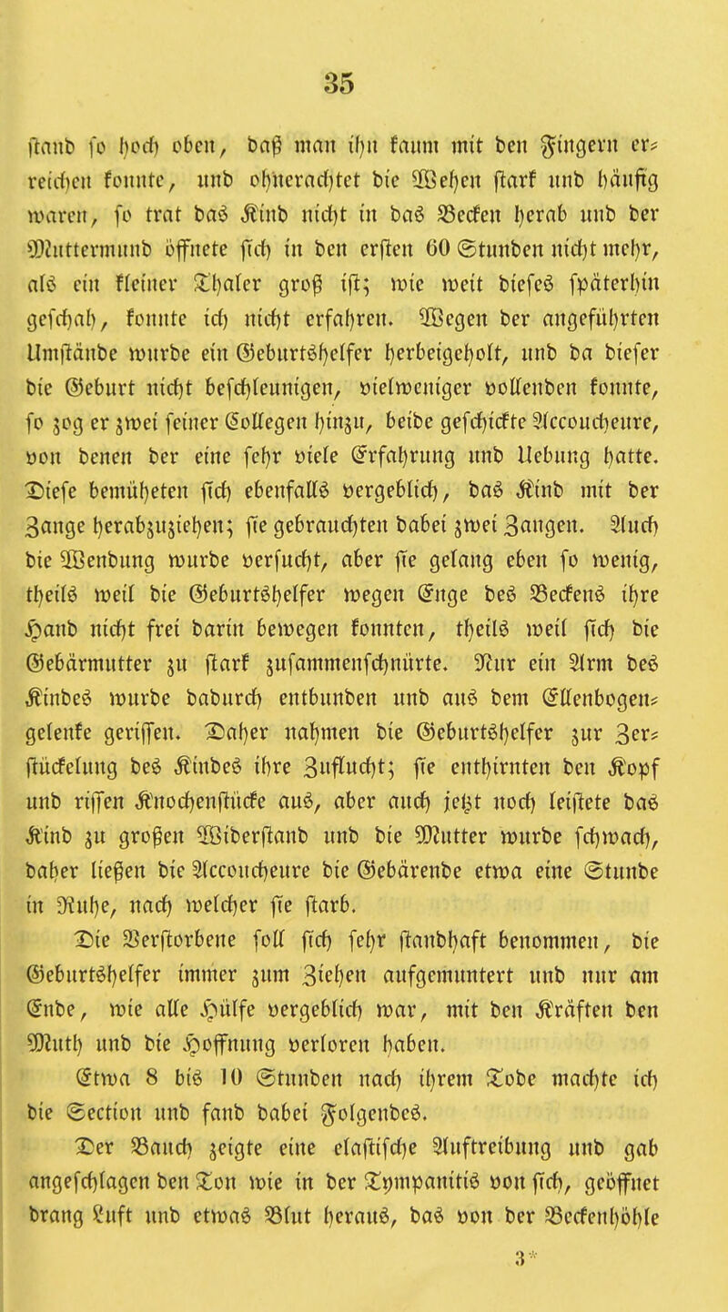 ilanb fo l)ocf) oben, bn^ man faum mit ben ^ingevu er? rctrf)cii fonntc, unb of)ncrnc()tet bie SBdjm \laxf unb l)äuft'g waren, fo trat baö ,^inb nirf)t in baö S3e(fen I}erab nnb ber 3D?nttennnnb öffnete f[d) in ben erfien öO ©tnnben nid)t me(}r, alö ein fletnev S:()aler gro^ ift; wie mit biefeö fpäterl)m gefd)al), fonnte id) nid)t erfnf)ren. 2ßegen ber angefüljrten Umjlänbe it>nrbe ein ®ebnrtöf)elfer I)erbeige^o(t, nnb ba biefer bie ©eburt md)t befd)fenmgen, oielweniger öoKenben fonnte, fo 50g er ^n)ei feiner ^olTegen f)insn, beibe gefdjicfte ?J(ccoud)enre, oon benen ber eine fef)r öiele @rfa^rnng nnb Uebnng t)atte. :S{efe bemnf)eten ftd) ebenfattö öergeblid), baö jtinb mit ber 3ange l)erabjnjiel)en; f[e gebrand^ten babei jtvei S^ng^n« 3(wcf) bie 2öenbnng mürbe üerfnd)t, aber jte gelang eben fo wenig, tl)ei(ö weil bie @ebnrt6t)elfer wegen @nge beö SSedfenö i^re ^anb nid)t frei barin bewegen fonnten, t()eil6 weif fid) bie ©ebärmntter jn ftarf jufammenfd)nürte. 5)tnr ein ^rm beö Äinbeö wnrbe baburd) entbnnben nnb anö bem Ellenbogen* gelenfe gerijfen. 2)al)er nal)men bie ®eburt6()elfer jur ^exf (liicfeinng beö Äinbeö ibre 3nflnd)t; fie entl)irnten ben Ä'opf unb rijfen Änodjenflürfe auö, aber and) jej^t nod) leiftete baö Ä'inb SU großen 5Öiberftanb unb bie 5D?ntter wnrbe \^)x>a(i), batjer liefen bie Slccoud}eure bie ©ebärenbe etwa eine ©tunbe in 3^uf)e, nad) weldjer ffe j^arb. X)ie 2}er|^orbene foll fid) fe^r ftanbfjaft benommen, bie (5)eburt6l)elfer immer jum 3ief)en aufgemuntert unb nur am Enbe, wie alle ^ülfe üergeblid) war, mit ben Gräften ben ?Ohitl} unb bie v^offnung üerloren baben. Etwa 8 big 10 (gtunben nad) il)rem Jtobe madjte id) \bie Section unb fanb babei g^olgenbeö. 2)er Saud) jeigte eine elaftifd)e 5luftreibung «nb gab angefd)tagcn ben ^lon wie in ber ^^pmpanitiö üon fid), geöffnet brang ?uft unb etwaö 58lut f)erauö, baö t>on ber Secfenl)öl)le 3*