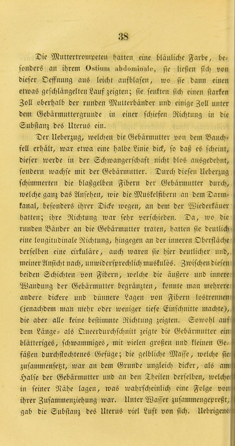 Die 5!)2uttcrtrcmpetcn f)attcn eine biäi\Uä}c ^arbe, be# fonbevö an it)rem Ostium abdominale, jTe liefen jTct) üon biefcr Ceffnung auö Ieicf)t aufbfnfen, mo |Te bann einen i ctivaö gcfcf)längeltcn ?anf zeigten; fie fenften fTci) einen ftnrfen 1 3oU ober()a(b ber rnnben ?0?nUerbänber nnb einige 3oU unter i bem (5)ebärmnttergrnnbe in einer fd)iefen Diirf)tnnß in bie ,i ©ubjitanj beö Uternö ein. ! Der Ueberjug, n?eld)en bie ©ebärnuitter üon bem §8ancf)? i feil erl)ä(t, ivar etwa eine fjalbe ?inie birf, fo baß eö [ct)eint, • biefer njerbe in ber @d)n)angerfd)aft nid)t bto6 au^gebebnt, i fonbern wadjfe mit ber ©ebärmntter. Dnrd) biefen Ueberjng I fcf}immerten bie btafigelben g^ibern ber ©ebärmutter burd), i midje ganj baö ^nfef)en, ir»ie bie 5[)?u^fel|tbern an bem Darm? \ tanai, befonberö il)rer Dicfe liegen, an bem ber 3öieberfäuer t)atten; il)re 3^id)tung n?ar fe()r öerfd)ieben. Da, wo bie rnnben 33änber an bie ©ebärmutter traten, batten fte beutlicf)' eine tongitnbinale D^id}t^ng, f)ingegen an ber inneren £)berfläcf)e: berfetben eine cirfuldre, and) waren |Te i)ier beuti{d)er nnb,, meiner2tnfid)t nad), unwibcrfpred^Iid) mu^futbö. 3>^'fd)en biefen i beiben ©d)id)ten öon ^ibern, wefdje bie äußere nnb innerer| 2Öanbnng ber ©ebärmutter bcgränjteu, fonnte man mef)rere:l|j aubere birfere unb büunere Sagen üon ^ibern lostrennen iji (jenad)bem man mel)r ober weniger tiefe ^infd)nitte mad)te),,j: bie aber atte feine beftimmtc ^id)tnng s^igten. @owof)I auf'ji bem Sänge? al^ Dueerburd)fd)n{tt jeigte bie ©ebärmutter eim btätterigeö, fd)Wammigeö, mit öielen großen unb f(einen ®e? fäßen burd)fIod)teneö ©efüge; bie gelblid)c 5[)?a|Tc, weld)e jlci jnfammenfet^t, war an bem ©rnnbc ungleid) birfcr, aU am i J^alfe ber ©ebärmutter unb au ben 2;i)eifen bcrfclbcn, welc^cjl in feiner 9fiäl)e lagen, waö wal)rfd)einlid) eine ^-olgc üonii ibrer 3ufammenäiel)ung war. Unter 2BalTer jufammengcpreßt, M gab bie (Subftanj beö Uternö »iel Cuft üon fid). Uebrigenfüi