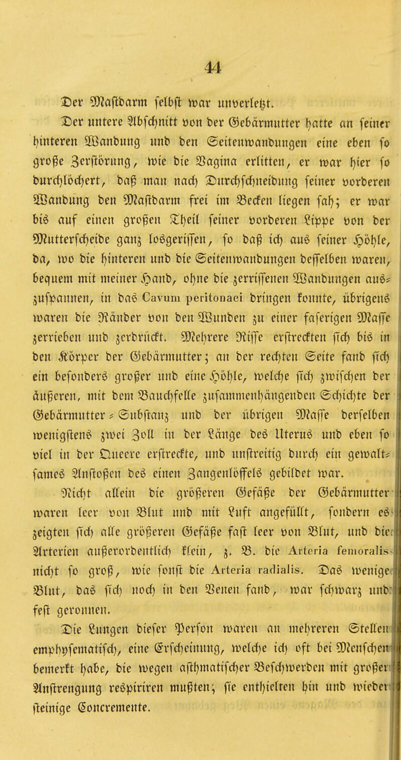 2)cr 5!)?ajlbarm fclbft mv mmvU^t. T)ex untere 3lbfcfjnitt üon ber ®e6cirmutter \)atte an feiner l)intcren äßanbung unb ben ©eitenwanbungcn eine eben fo gro^e 3er(Ibrung, wie bic SSagina erlitten, er war I)ier fö burrf}locf)ert, ba^ man nad) 25urd)fcf)neibnng [einer üorberen Sffianbung ben ^EWaflbarm frei im SSecfen liegen fa(>; er war biö auf einen grofen ^ll)ei( feiner öorberen 'iippt i)on ber 9)?utterfrf)eibe ganj loögerijjen, fo ba^ irf) auö feiner ^bijie, ba, \v>o bie Hinteren unb bie ©eitenmanbungen beffelben Ovaren, bequem mit meiner ^anb, oljm bie jerriffenen üöanbnngen au6* juf^annen, in ba6 Cavum peiitonaei bringen fonnte, übrigen^ maren bie D^änber üon ben 5[önnben ju einer faferigen Wla\Jc jerrieben unb jcrbriirft. 50?et)rere Dliffe erflrecften ficf) biö in ben Äorper ber @e-bärmnttcr; an ber recfjtcn Seite fanb ffc^ ein befonberö großer unb eine S^öljk, mld^e ftcf) jtt)ifd)en ber äußeren, mit bcm SSaud^fette jnfammenl)ängenbcn ®d)irf)te ber Gebärmutter # ©ubfianj unb ber übrigen ?0?affe berfelben wenigllen^ ^wei ^oll in ber ?cinge beö llternö unb eben fo üiel in ber Cluccrc erjUrecfte, unb nnflreitig bnrrfj ein gemalte fameö Slnfto^cn be6 einen 3<^ngcn(offeB gebitbet njar. j! ^Kiirfit attein bie größeren ©efäfe ber ©ebärmutter lii njarcn leer oon S3lut unb mit ?uft angefülft, fonbern e6 jeigten fid) aUe größereu ©efäfie faf^ Teer oon Stnt, unb bier Slrtcrien außerorbentlich ffein, j. f8. bic Arteria femoralis nidjt fo groß, wie fonfl bie Arteria radialis. ®aö lüenigeo SSIut, ba^ fict) nod) in ben 25eneu fanb, war [diivar^ unbt|i| fej^ geronnen. Die Sungen biefer ^erfon waren an mehreren ©tetteu empbpfematifd), eine ^rfdjeinung, weld)e id) oft bei 5[)?enfd)ej bemerft l)abe, bie wegen aftl)matifd)er S3efd)Werbcu mit großer 5(nftrengung reöpiriren mußten; fie entl)iclten l^in unb wiebe fleinige Soncremente.