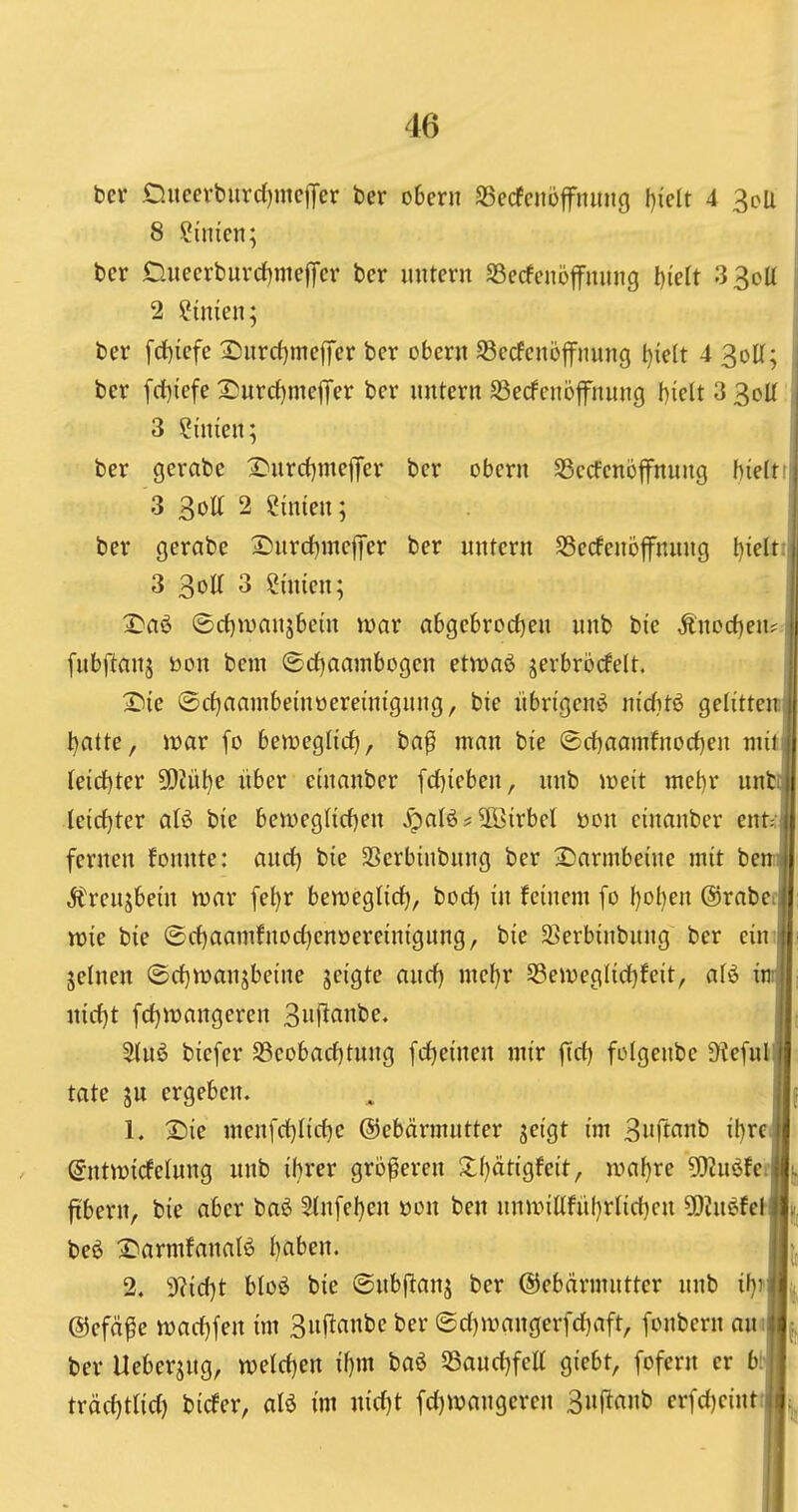 ber D.ueerbiird)mcjTer ber oBern SSecfcnoffninig I)iclt 4 3cU 8 Sinicn; bcr Duccrburd)mefTcr ber initern 33ecfciiö|fniing tiielt 3 Sott \ 2 ?imen; ber [d)iefe 2}itrc()meffer bcr ober« S3ecfcnüffiumg l)ielt 4 3oU; ber fd)iefe 2!urcf)mejTer ber untern S3erfenöfnung Melt 3 3oU 3 ?{men; ber gerabe 2)urrf)mej|'er ber obern SSccfenoffnung hielti 3 3oa 2 Sinien; ber gerabe 2)«rrf)mcj]er ber untern Secfenöfnung l)ieltii 3 3oa 3 Süiien; ^aö ©d)wanjbein wav abgebrorf)en unb bie Änoc{)en? [ubftanj toon bem ®d)aainbDgen ettt)flö jerbrörfelt. Tiic ®cf)aambeinüereintgung, bie übrigen^ nicfttö gelitteni ^atte, war fo bemeglid), ba^ man bie ©d)aamfnod)en mit Ieid)ter 9!)Jül)e über einanber fd)ieben, nnb loeit met)r unti Ieirf}ter aU bie beiüegncf)en Xpalö* 5öirbel öcn einanber ent^ fernen fonnte: and) bie SSerbinbung ber 2)armbeine mit be: Ärenjbein war fel)r benjeglirf), bod) in feinem [o l)ol)en ©rabe «sie bie ©rf)aamfnod)enöereinigung, bie SSerbinbnng ber eim jelnen iScf}manjbeine jeigte anrf) mef)r 53en)eglid)feit, afö i nirf)t [djwangeren 3ii|^flni'e. 3{nö biefer S3eobacf)tung fctjeinen mir fid) folgenbe ü?e[ulfli täte ju ergeben. ^ ||f L :Sie menfd)Iicf)e ©ebärmutter jeigt im 3rt^int' ihre« (5nt^t)icfelung unb if)rer größeren S:f)ätigfeit, n>af)re 9}2uöferlj ftbern, bie aber baö 5(nfel)en üon ben unnnKfüf)rIid)cn 5DJuefeM|(j beö 2)armfnnafö haben. 2. d1i(i)t bIo6 bie ©ubf^anj ber ©ebärmntter nnb ih^J^ ©efä^e n)acf}fen im 3n(Ianbe ber ©d)wangerfd)aft, fonbern aui^ ber Ueberjug, n?eld)en ihm baö 55and)feU giebt, fofern er bmt träd)tlid) biefer, aB im nid^t fd)«?angeren ^ii^auh erfd)eintfi^ it