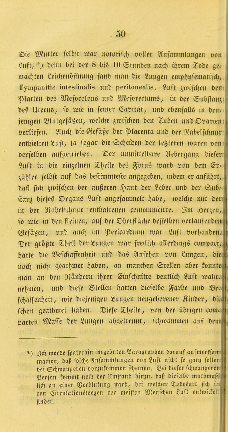 Die SDiuttev fclbft war notorifd) öoKer Slnfammfungen mn *) beult bei bev 8 biö 10 ©tunben imd) il)rem ^Tobe ge* inad)ten ^eidjenöfnung fanb man bie Hungen cmpl)i)fematifd),. Tyiiipiinitirt intestinalis unb peritonealis, ?uft jn)ifcf)en beni platten beö 5fJZefocolou6 unb SOleforectumö, in ber ©ubjlaui: beö Utcruö, fo wie in feiner ßaöität, unb ebenfattö in ben# jenigen Blutgefäßen, weld^e gwifdjen ben X^uben unb£)üarieni »erliefen. Sind) bie ©efäße ber ^lacenta unb ber 3f?abelfd)nurr entl}ietten 2uft, ia fogar bie ®d)eiben ber (enteren waren öoni berfelben aufgetrieben. 2)er unmittelbare Uebergang bieferr ?uft in bie einzelnen Slt)eile be6 ^ötuö warb üon bem (iv^- jät)Ier felbft auf baö beflimmtejle angegeben, inbem er anfut)rt„ baß fid) jwifd)en ber äußeren Jpaut ber ?cber unb ber ©üb* ftanj biefeö Organa ?uft angefammelt Ijahe, weld^e mit ben in ber 3^abetfd)nur enthaltenen communicirte. 5m .it^er^en, fü wie in ben fleinen, auf ber Oberfläd)c befifelben üerlaufenben ©efäßen, unb and) im ^ericarbium war l'uft t)orl)anbcnj X)er größte S^beil ber Sungcn war freilid) aEerbingö compact, batte bie 33efd)affcnbeit unb ba6 2lnfel)en üon Cungen, bit nod) md)t geatbmet ^aben, an mand)en (BuUm aber fonnte man an ben JKänbern tf)rer @infd)nitte beutlid) ?uft wahr«' nel)men, unb biefc ©teEen f)atten biefelbe ^örbe unb 5Be^ fd)a|fenheit, wie biejenigcn Sungen neugeborener Äinber, bit fd)on geatl)met ^aben. 2)iefe 2;f)eilc, öon ber übrigen com^ pacten ^a^t ber ?ungen abgetrennt, fc^wammen auf bem; *) 3c^ njcrbe fpäterl)iii im jebnten 'Paragrapl)eii barauf aufmerffa macl)cn, t>a^ folc^c ^infammrimgen »on Siift iiicl)t fo gnnj fcrten bei ©djtwnngeren üorjufommen fdjeinen. 5Bei fciefcr fdjiDaiigcrcr qjcrfon fommt nod) ber Umtldiib ^inju, bnf biefelbe mutbma^' lic^ an einer «Berbliitung jlnfb, bei welcher Xobeöart jTd) ir ben (Jivculfltionöwegen bev meijlen SO^eiifc^eii Suft entiDicFefi! finbet.