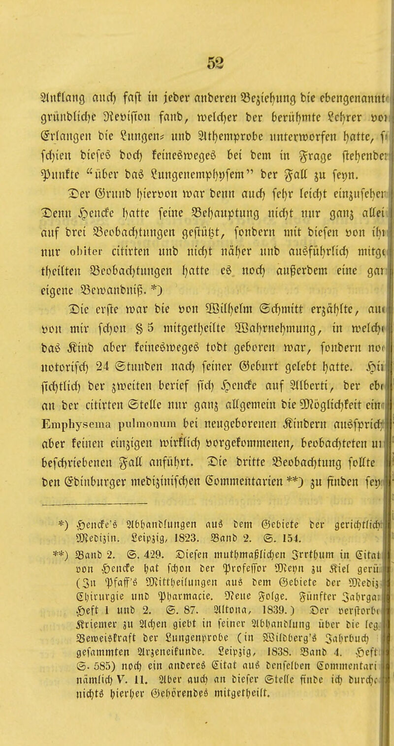 Sdtftang nurf) faft in jeber anbercn 53ejie^ung bte cbcngcnanntr grünbUd^e ^^cö^jTou fanb, mld^a ber berühmte ?cf)rer öoi; (Erlangen bie Ihtngen^ «nb 9Ul)eniprobc unter^t)orfen Ijatte, f»j fcl^iett bicfeö borf) feine^n^egeö bei bem in ^rage jleljenbcrj fünfte über baö Cungenempf)t)fem ber %aU ju fepn. X'er ©ruiib I){eröon war beitn aud) fet)r leidet einjiife^eii;| Ximn ypenrfc I)attc feine S3ef)auptung jtid)t nur gnns atteiil auf brei 93cpbad)tungen gefti'U^t, fonbern mit biefen öon ibti nur ohitcr citirten unb nid)t näfjer unb au^füf)rlid) mitgd tl)eilten S3cobad)tungen f)atte cö nod) au^erbem eine gari| eigene 5)ewanbni^. *) 2)ie erfte war bie üon $öilf)e(m ©d^mitt tv^ciijUc, am| i)on mir fd^on § 5 mitgetl)eilte SOöabrnefjmung, in n)elcf)f| baö Äinb aber feineöwege^ tobt geboren war, fonbern nofi notorifd) 24 ©tnnben nadj feiner ©cbnrt gelebt ^atte. ^iil ftd)tlid) ber jweiten berief fid) ^encfe auf Stlberti, ber ebri an ber citirten ©teKe nur ganj aUgemein bie 9)?bgl{d}feit einnl Emphysema pulmonum bei neugeborenen ,^{nbern anöfpric aber feinen einjigen wirffid) öorgefommenen, heohadjtetcn uij bcfd)riebenen anfü(}rt. ^ie britte S3eobad)tung foITte ben (^binburger mebijinifdien ^ommentarien **3 ju ftnben feijij *) Senrfe'ö SlOfjanbfuiigen aui tem ©ebiete tev gcric^tficf^l] SSJteDtjin. Seipsig, 1823. Sniib 2. ©. 154, **) aSanb 2. ©. 4-29. SDiefen Jimtl)ma^Iict)en 5rrt(;um in (Jitatj üon 5)encfe l;at fc^oti ber 'profeffor Tlci)n ju Äiel gcrü,i (5n *Pfaff'6 SJtittljeifungeii (iu6 l)em ©etiete ber Tlcbiis glnnirgie unD fpi;armacie. 9?ene golge. fünfter 3nl)rgai:l $eft 1 unb 2. ©.87. Slltona, 1839.) Der »crflorhj 5?tiemei- ju 2lcl)en giebt in feiner 2l()l)anbfung über bie fcgj «Beweiöfraft ber 2ungenproOe (in Sßifbüerg'ö ^af^rOuci) gefnmmten airjeneifunbc. Seipjig, 1838. SSanb 4. Sefti| ©. 585) nod) ein ctnbereö <i\tat nuö bcnfcfben g^ommcntiiri nämlirf) V. 11. 2ll)er aud) m bicfcr @te(fc ftnbe iij burc^cj uic^tö t>ierl;er 6ef)örenbeö mit3etl;ci[t.