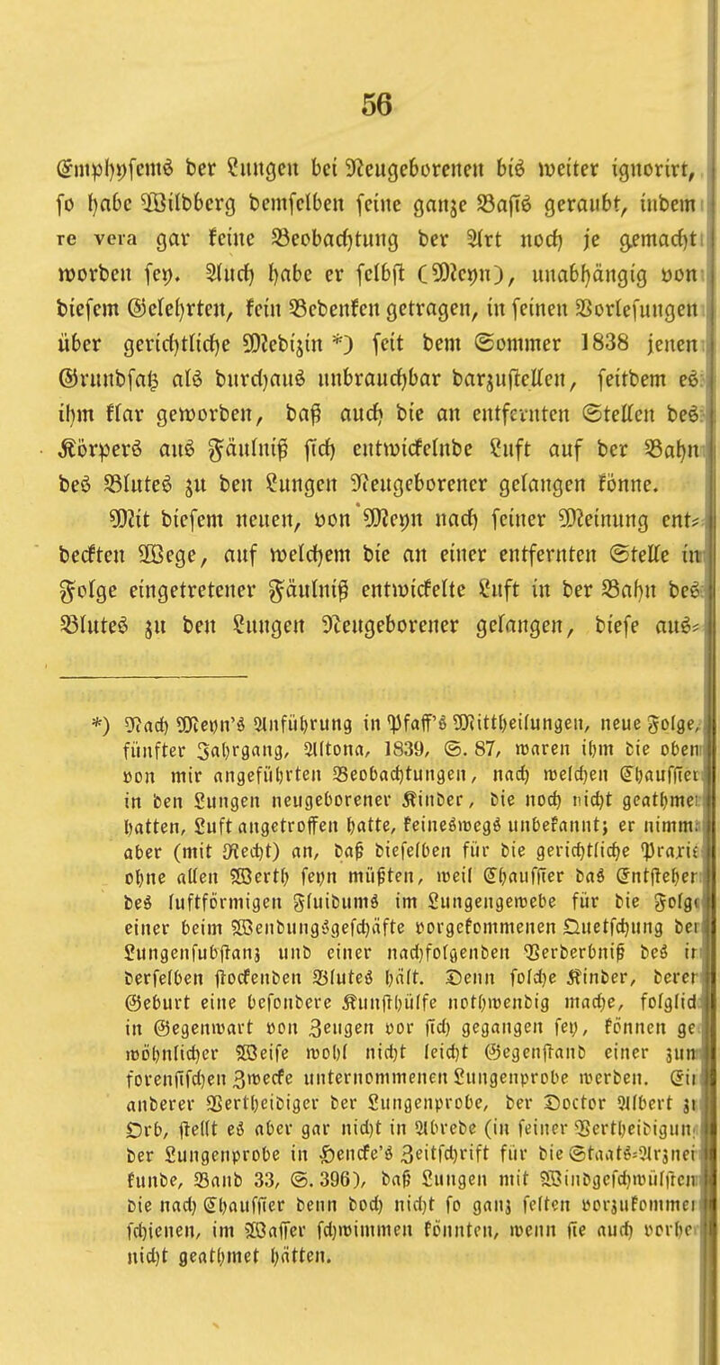 (Snipl)9fcmö ber ?mtgcu bei 9?cugebürcncit biö mitex ignorirt,. fo f)a6c 5öi(bbcrg bcmfclbeit feine ganje S3ajTö geraubt, iubemi re veia gar feine S3eobac()tung ber 3(rt nod) je g^mac^tt njorben fet). 5(ucf) t)abe er [elbft C5DZet)n), unabf)ängig üont tiefem @ete()rteu, fein 53ebenfen getragen, in feinen SSorlefungetti über gerid)tnrf)e SDiebijin *) feit bem ©ommer 1838 jenem ©runbfal^ aB bnrc()anö nnbraucf)bar barjnjlellen, feitbem eöi i()m f(ar gett)orben, ba^ aurfj bic an entfernten (Stetten beöJ ^örperö auö ^änUxi^ ftrf) entwicfelnbe 2uft auf ber ^Ba^nn beö S3Iute^ ju ben Hungen S^eugeborener gelangen Fönne. ^lit biefem neuen, öon 9J?ei)n nad) feiner ?0?einnng ent?; becften 3öege, auf njeldjem bie an einer entfernten ©teKe m g^olge eingetretener ^änlni^ entiuidelte ?nft in ber S3af)n be^ Sßluteö ju ben Hungen 9tengeborener gefangen, biefe auö* *) g?ad) 5i)tc»jn'ö 5lnfiif)rim9 in'))faff'ö gJiitttjeKungeu, neue golge, fünfter 3al)rgang, 3Utona, 1839, (5. 87, waren ibm fcie obeni »on mir angefiiljrten 33eoOad)tungen, nad) luefcfjen dljauflleri in ben Suiigen neugeborener Äiitber, i)ie nod) nic^t gcatl^meift l^atten, guft eingetroffen ^«tte, feineöitegö unOefcinutj er nimm.'lj aber (mit Oiedcit) an, ba^ biefelbeii für bie geric{)t(icf)e 'Prajrüli oljne aUeu Söcrtf; fei;n müßten, weil (5^)auf|ter tai @nt(le^cr:ll beö luftförmigen gfuibumö im Sungengemebe für bie ^ofgt« einer beim fBenbung^gefc^äfte i^orgefommenen Duetfdjung beilj Sungenfubjlanj uuö einer nad)fo(öeiiben ^erberbni^ beä irrl' berfelben ilodfenben 93(uteö l)ält. Senn fofdje 5?tnber, bercr ©eburt eine bcfonbere Äunjlljülfe notOiuenbig mad)e, fofglid in ©egeniüart »on 3eu9en »or ftd) gegangen fet;, fönnen ge. rt)D()nfid)er 5öeife n30l)( nidjt feid)t @egen|Tanb einer 3uni forenfifd)en 3mecfe unternommenen Sungeiiprobe iverben. dii anberer SSertl)eibiger ber Sungeiiprobe, ber Doctor 9Jlbcrt jt Orb, ftcKt eö aber gar nid)t in 2lbrebe (in feiner 55ertl)eibigun^ ber Sungenprobe in |)encfe'ö 3<?itfd)rift für bic @taatö=9trjner funbe, 23aub 33, ©.396), bag Sungen mit ?S3inbgefd)n3ürrrcir bie nad) (Jl^aufffer betin bod) nidjt fo ganj feiten »orjuFommer fd)icnen, im 5ß3affer fd)>t)immen fonnten, wenn jte audj pcrf)cr nid)t fleatf;met Ijätten.