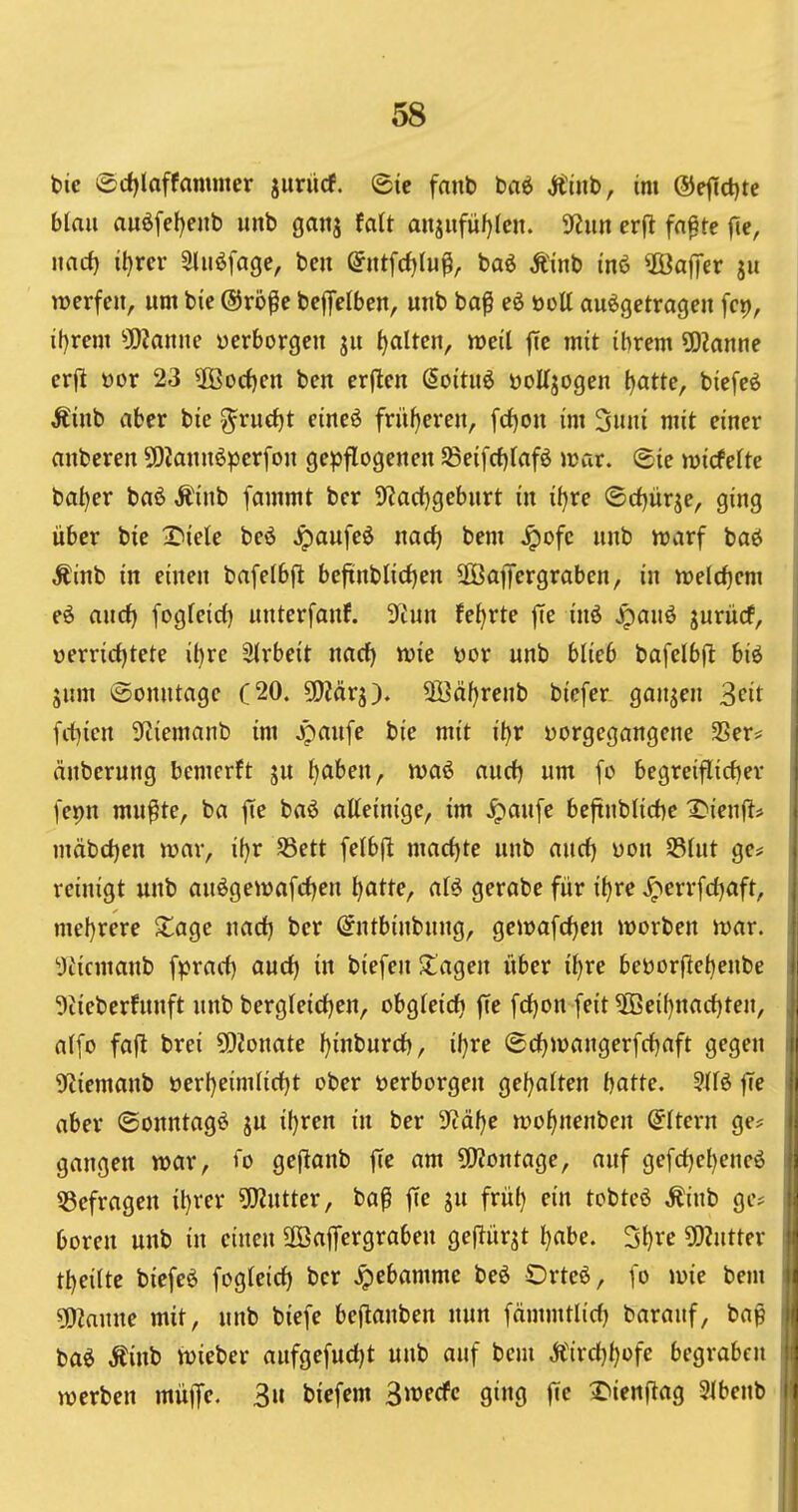 I bic ®d)laffammer jurücf. @ie fnnb baö Ä'tiib, im ©ejictjte blau au6[el)enb unb ganj falt anjufüf)(en. ißun erfl fa^te fic, iincf) il)rer Sliiöfage, ben (Jntfcfjlu^, baö Äinb inö ©afifcr ju werfen, um bie (Srö^c bejfelbcn, uub ba^ eö öoU aufgetragen fct), it)rem ^jKanne «erborgen ju tjaltcn, weil jie mit ihrem SSlame ! erjl öor 23 5öorf)en ben erflen Soitu6 üoUjogen ^atte, biefeö Äinb aber bie ^rudjt eineö früfjeren, [d)on im 3uni mit einer anberen SDiannöperfon gepflogenen 5Beifcf)lafö war. ^ie wicfelte bal)er baö Äinb fammt ber 9'?acl)geburt in iijxe ©rf)ürje, ging über bie I^iele beö Jpaufeö md) bem .^ofc unb warf baö i Äinb in einen bafelbft beftnblicl)en üBajTergraben, in welchem i eö and) fogleid) unterfanf. 3iun fe^rte jle inö ^auö jurücf, | üerricl)tete il)rc Slrbeit nacf) wie üor unb blieb bafelbjl; bif \ jum (Sonntage C20. 50?ärg). 3Bäf)renb biefer ganzen 3fit i fct)ien 3ftiemanb im Jpaufe bie mit it)r yorgegangenc 2Ser= änberung bemcrft ju ^aben, waf aurf) um fo begreiflidjer fej>n mu^te, ba jte baö alleinige, im ^aufe beftnblid)e X)ienf^# mäbdjen war, if)r SSctt felbft mad)te unb and) uon S3lut ge# reinigt unb auögewafrfjen ^atte, aU gerabe für it)re ^errfd^aft, ! mel)rere Xage nad) ber (Jntbinbnng, gewafd)en werben war. . yücmanb fprad) aud) in biefen klagen über i^re beöorjleljenbe 9iieberhtnft unb bergleid)en, obgleidj fte fd)on feit 5ßei()nad)ten, . ! alfo faft brei 50?onate l)inburd), il)re ®d)wangerfd)aft gegen iji 9^iemanb öerl)eimlid)t ober »erborgen gel)alten batte. ?116 |Te || aber ©onntagö ju iljren in ber 'ifläije wo^nenben (Altern ge? I gangen war, <o geflanb ffe am ÜJiontage, auf gefd)cl)eneö |i ^Befragen il)rer ?02utter, baß fie ju frül) ein tobteö ^inb ge* boren unb in einen ÜßafTergraben geftürjt l)abe. 3l)re ÜWntter r tl)eilte biefeö fogleid) ber ^ebamme beö Orteö, fo wie bem It ^amu mit, unb biefe be|lanben nun fämmtlid) barauf, bap <i baö Äinb wieber aufgefudjt unb auf bem Ä{rd)l)üfe begraben : werben rnüffc 3 t>icf«»« B^ecfc ging fie X>ien(lag 3lbenb i |