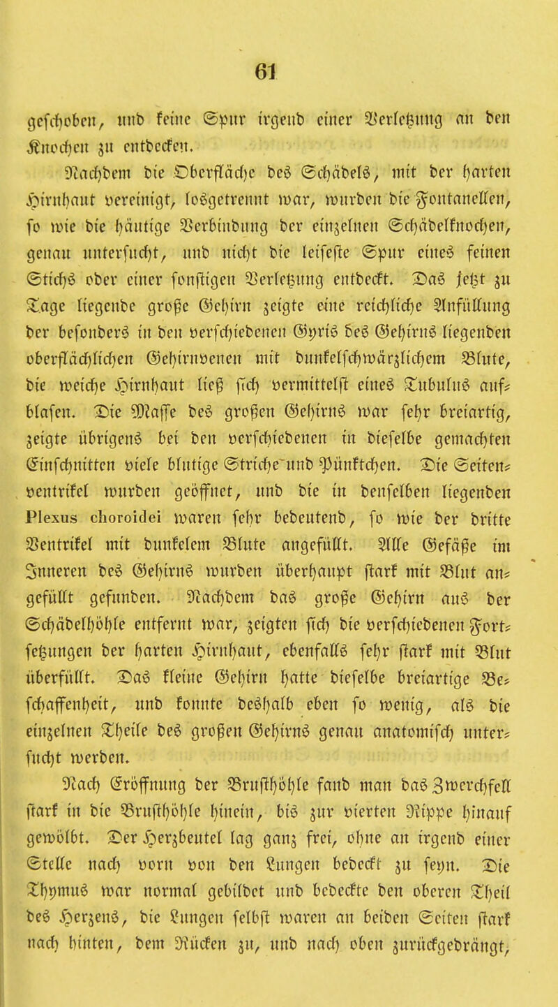 gcfitcbeii, »ub feine ©pur ivgcnb einer ^Jerfe^nng nn ben Änccf)cn SU cntbcrfeu. 9tnrf)bem bie ,Oberftäc()e beö ©rfjäbelö, mit ber ()arteu Jpirubaut üereinigt, losgetrennt mar, mürben bie ^ontanelfcn, fo mie bie t^äutige SSerbinbnug ber cinjehien ®cf)äbeIfnorf)en, genau unter[urf)t, unb nirf)t bie leifcfle «Spur eineS feinen <Stirf)6 ober einer fonftigeu 53cr(el3nng entberft. 2)aö fei^t Sage liegenbe gro^e ®el)irn geigte eine reidjHcfje 5(nfiiKung ber befouberS in ben öerfrf)iebcnen ®i)vi^ beö ©e^irnS liegeuben ohevflädjMjen (Sef^irnüenen mit buufe(frf)n)ar5ficf)em SBfute, bie meicfje .^^irnhaut lie^ jTrf) öermittelj^ eineö ^tubuluö auf? btafen. X)ie ^Dialfe beö großen @ef}irn6 mar febr breiartig, geigte übrigen^ bei ben üerfitiebenen in biefelbe gemacfjten (^^infc^nitten Dick blutige ©tricfje'unb ^ünftcfjen. 2)ie ©eiten? üentrifet mürben geöfnet, unb bie in benfelben liegenben Plexus choroidei mareu febr bebeutenb, fo mie ber britte SSentrifel mit bunfelem S3Iute angefüttt. StlTe ®efä^e im Snnereu beS ®ef)iru6 mürben überhaupt ftarf mit fdUit an? gefüttt gefunbeu. 3ftarf)bem baS gro^e ©e^irn auö ber ©cf>äbeff)öt)fe entfernt mar, geigten ftd) bie öerfct)iebenen ^ort? fe^ungcn ber (garten ^irnl)aut, ebenfaKö fefjr f^arf mit 58fut überfüirt. 2)aö Heine @ef)irn ^atte biefelbe breiartige 53e> fcbafent)eit, unb fonnte beöf)a(b eben fo menig, alö bie einjelneu X\)dk be6 großen @ef}irnS genau anatomifcf) unter? fud)t merben» 3lad) Eröffnung ber Srufl^öl)te fanb man baö B^cvdjfeU ftarf in bie 55ruflf)ül)fe f){ne{n, biö vierten ^?ippe l)luauf I gemolbt. iS^er ^persbeutel lag ganj frei, ohne an irgenb einer I ©teEe uarf) üorn üon ben Hungen bebecft ju fet)n. 2)ie I Z\)^mu^ mar normal gebifbet unb beberfte ben oberen Xijeil l be6 ^erjenö, bie Hungen felbjl maren an beiben Seiten ftarf narf) hinten, bem ^'liefen jn, unb nacf) oben surücfgebrängt^